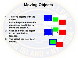 Moving Objects
• To Move objects with the
mouse:
1. Place the pointer over the
object you would like to
move and select it.
2. Click and drag the object
to the new desired
location.
3. The object has now been
moved.
 