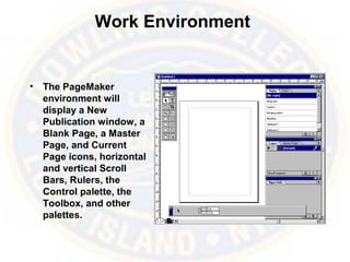 Work Environment
• The PageMaker
environment will
display a New
Publication window, a
Blank Page, a Master
Page, and Current
Page icons, horizontal
and vertical Scroll
Bars, Rulers, the
Control palette, the
Toolbox, and other
palettes.
 