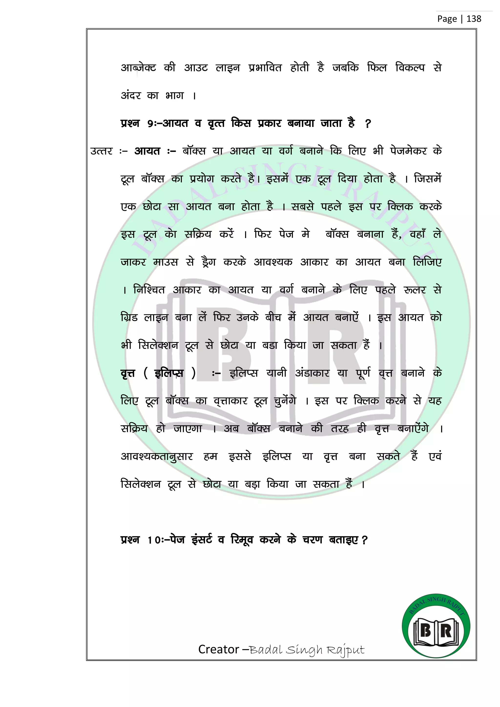 Creator –Badal Singh Rajput
Page | 138
vkCtsDV dh vkmV ykbu izHkkfor gksrh gS tcfd fQy fodYi ls
vanj dk Hkkx A
iz’u 9%&vk;r o o`Rr fdl izdkj cuk;k tkrk gS 
mRrj %& vk;r %& ckWDl ;k vk;r ;k oxZ cukus fd fy, Hkh istesdj ds
Vwy ckWDl dk iz;ksx djrs gSA blesa ,d Vwy fn;k gksrk gS A ftlesa
,d NksVk lk vk;r cuk gksrk gS A lcls igys bl ij fDyd djds
bl VwYk dsk lfØ; djsa A fQj ist es ckWDl cukuk gSa] ogk¡ ys
tkdj ekml ls MSªx djds vko’;d vkdkj dk vk;r cuk fyft,
A fuf’pr vkdkj dk vk;r ;k oxZ cukus ds fy, igys :yj ls
fxzM ykbu cuk ysa fQj muds chp esa vk;r cuk,sa A bl vk;r dks
Hkh flysD’ku Vwy ls NksVk ;k cMk fd;k tk ldrk gSa A
o`Ùk ¼ bfyIl ½ %& bfyIl ;kuh vaMkdkj ;k iw.kZ o~Ùk cukus ds
fy, Vwy ckWDl dk o~Ùkkdkj Vwy pqusaxs A bl ij fDyd djus ls ;g
lfØ; gks tk,xk A vc ckWDl cukus dh rjg gh o`Ùk cuk,saxs A
vko’;drkuqlkj ge blls bfyIl ;k o`Ùk cuk ldrs gSa ,oa
flysD’ku Vwy ls NksVk ;k cM+k fd;k tk ldrk gaS A
iz’u 10%&ist balVZ o fjewo djus ds pj.k crkb,
 