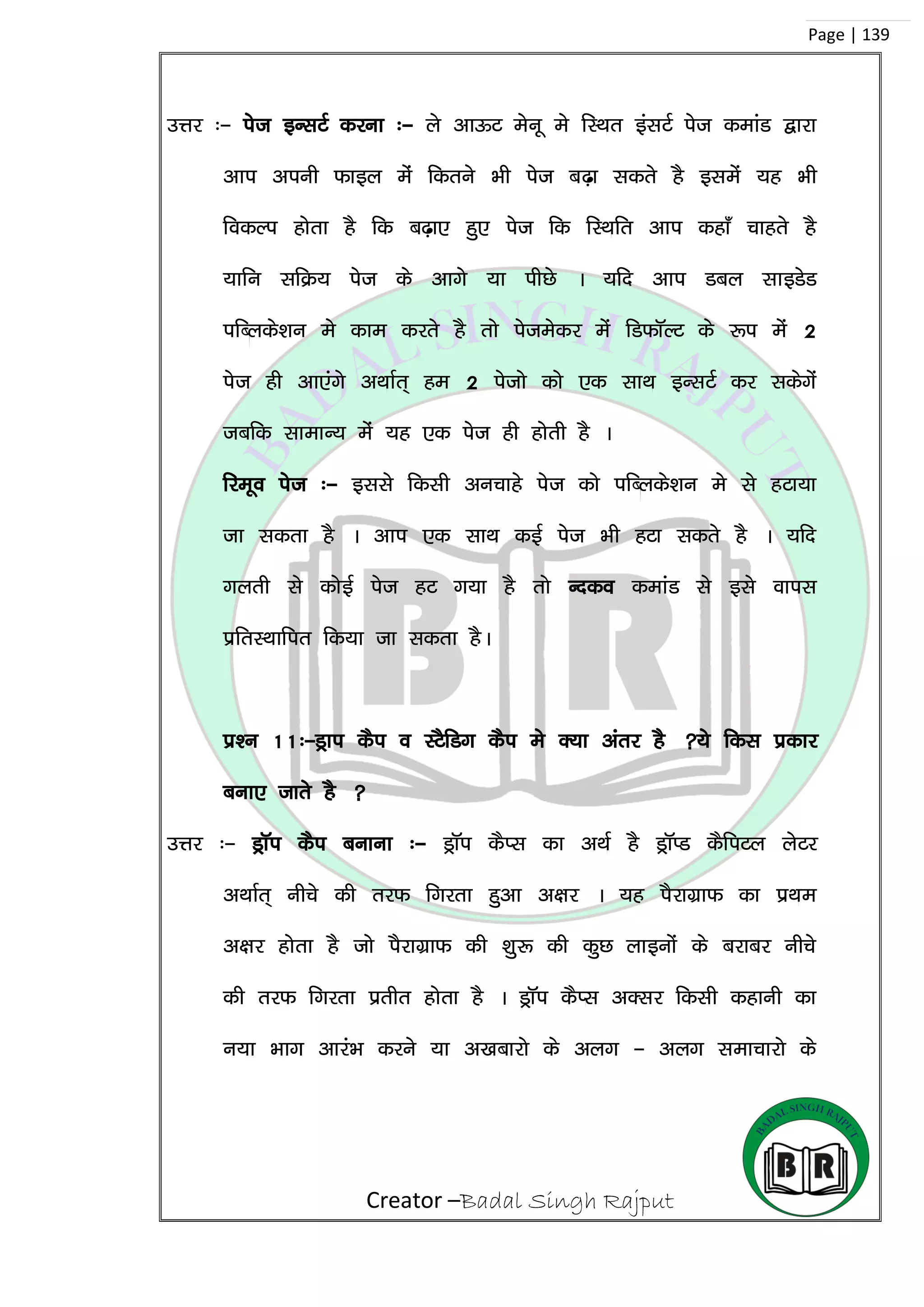 Creator –Badal Singh Rajput
Page | 139
mÙkj %& ist bUlVZ djuk %& ys vkÅV esuw es fLFkr balVZ ist dekaM }kjk
vki viuh Qkby esa fdrus Hkh ist c<+k ldrs gS blesa ;g Hkh
fodYi gksrk gS fd c<+k, gq, ist fd fLFkfr vki dgk¡ pkgrs gS
;kfu lfØ; ist ds vkxs ;k ihNs A ;fn vki Mcy lkbMsM
ifCyds’ku es dke djrs gS rks istesdj esa fMQkWYV ds :i esa 2
ist gh vk,axs vFkkZr~ ge 2 istks dks ,d lkFk bUlVZZ dj ldsxsa
tcfd lkekU; esa ;g ,d ist gh gksrh gS A
fjewo ist %& blls fdlh vupkgs ist dks ifCyds’ku es ls gVk;k
tk ldrk gS A vki ,d lkFk dbZ ist Hkh gVk ldrs gS A ;fn
xyrh ls dksbZ ist gV x;k gS rks Undo dekaM ls bls okil
izfrLFkkfir fd;k tk ldrk gSA
iz’u 11%&Mªki dSi o LVSfMx dSi es D;k varj gS ;s fdl izdkj
cuk, tkrs gS 
mÙkj %& MªkWi dSi cukuk %& MªkWi dSIl dk vFkZ gS MªkWIM dSfiVy ysVj
vFkkZr~ uhps dh rjQ fxjrk gqvk v{kj A ;g iSjkxzkQ dk izFke
v{kj gksrk gS tks iSjkxzkQ dh ‘kq: dh dqN ykbuksa ds cjkcj uhps
dh rjQ fxjrk izrhr gksrk gS A MªkWi dSIl vDlj fdlh dgkuh dk
u;k Hkkx vkjaHk djus ;k v[kckjks ds vyx & vyx lekpkjks ds
 