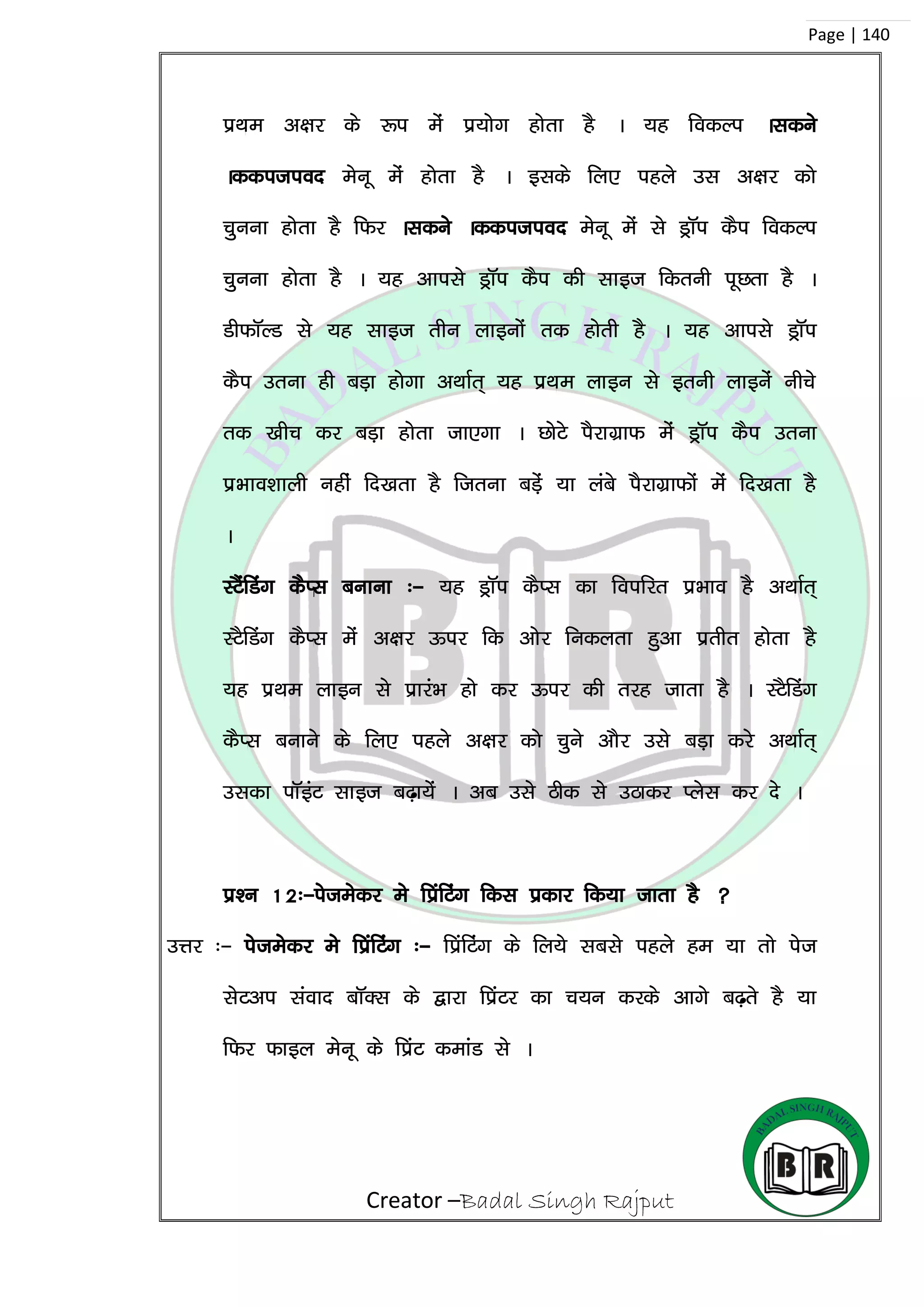 Creator –Badal Singh Rajput
Page | 140
izFke v{kj ds :i esa iz;ksx gksrk gS A ;g fodYi Aldus
Addition esuw esa gksrk gS A blds fy, igys ml v{kj dks
pquuk gksrk gS fQj Aldus Addition esuw esa ls MªkWi dSi fodYi
pquuk gksrk gS A ;g vkils MªkWi dSi dh lkbt fdruh iwNrk gS A
MhQkWYM ls ;g lkbt rhu ykbuksa rd gksrh gS A ;g vkils MªkWi
dSi mruk gh cM+k gksxk vFkkZr~ ;g izFke ykbu ls bruh ykbusa uhps
rd [khp dj cM+k gksrk tk,xk A NksVs iSjkxzkQ esa MªkWi dSi mruk
izHkko’kkyh ugha fn[krk gS ftruk cM+sa ;k yacs iSjkxzkQksa esa fn[krk gS
A
LVSafMax dSIl cukuk %& ;g MªkWi dSIl dk foifjr izHkko gS vFkkZr~
LVSfMax dSIl esa v{kj Åij fd vksj fudyrk gqvk izrhr gksrk gS
;g izFke ykbu ls izkjaHk gks dj Åij dh rjg tkrk gS A LVSfMax
dSIl cukus ds fy, igys v{kj dks pqus vkSj mls cM+k djs vFkkZr~
mldk ikWbaV lkbt c<+k;sa A vc mls Bhd ls mBkdj Iysl dj ns A
iz’u 12%&istesdj es fizafVax fdl izdkj fd;k tkrk gS 
mÙkj %& istesdj es fizafVax %& fizafVax ds fy;s lcls igys ge ;k rks ist
lsVvi laokn ckWDl ds }kjk fizaVj dk p;u djds vkxs c<+rs gS ;k
fQj Qkby esuw ds fizaV dekaM ls A
 