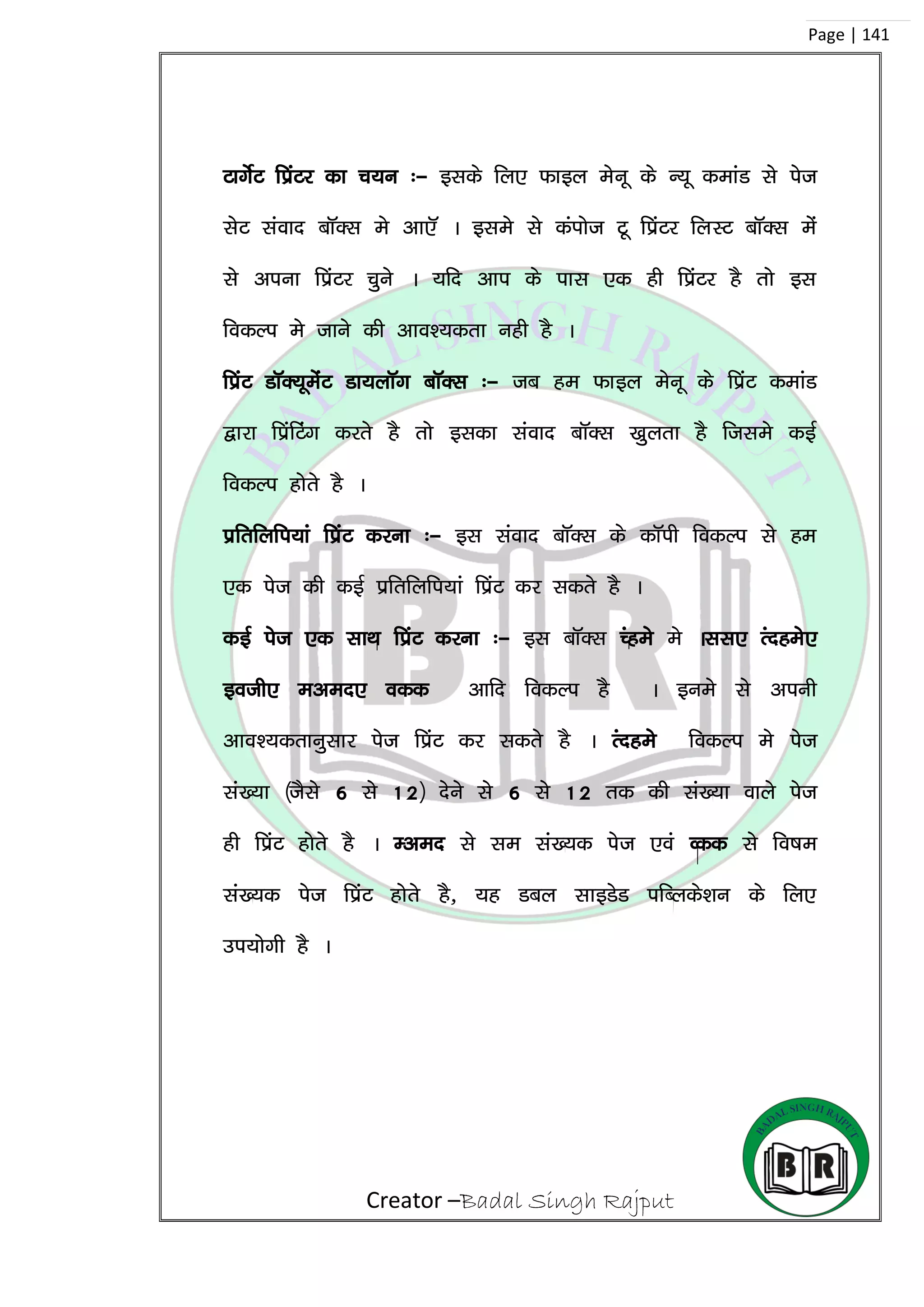 Creator –Badal Singh Rajput
Page | 141
VkxsZV fizaVj dk p;u %& blds fy, Qkby esuw ds U;w dekaM ls ist
lsV laokn ckWDl es vk,W A bles ls daIkkst Vw fizaVj fyLV ckWDl esa
ls viuk fizaVj pqus A ;fn vki ds ikl ,d gh fizaVj gS rks bl
fodYi es tkus dh vko’;drk ugh gS A
fizaV MkWD;wesaV Mk;ykWx ckWDl %& tc ge Qkby esuw ds fizaV dekaM
}kjk fizafVax djrs gS rks bldk laokn ckWDl [kqyrk gS ftles dbZ
fodYi gksrs gS A
izfrfyfi;ka fizaV djuk %& bl laokn ckWDl ds dkWih fodYi ls ge
,d ist dh dbZ izfrfyfi;ka fizaV dj ldrs gS A
dbZ ist ,d lkFk fizaV djuk %& bl ckWDl Pages es All, Ranges,
both, even, odd vkfn fodYi gS A bues ls viuh
vko’;drkuqlkj ist fizaV dj ldrs gS A Ranges fodYi es ist
la[;k ¼tSls 6 ls 12½ nsus ls 6 ls 12 rd dh la[;k okys ist
gh fizaV gksrs gS A Even ls le la[;d ist ,oa Odd ls fo”ke
la[;d ist fizaV gksrs gS] ;g Mcy LkkbMsM ifCyds’ku ds fy,
mi;ksxh gS A
 