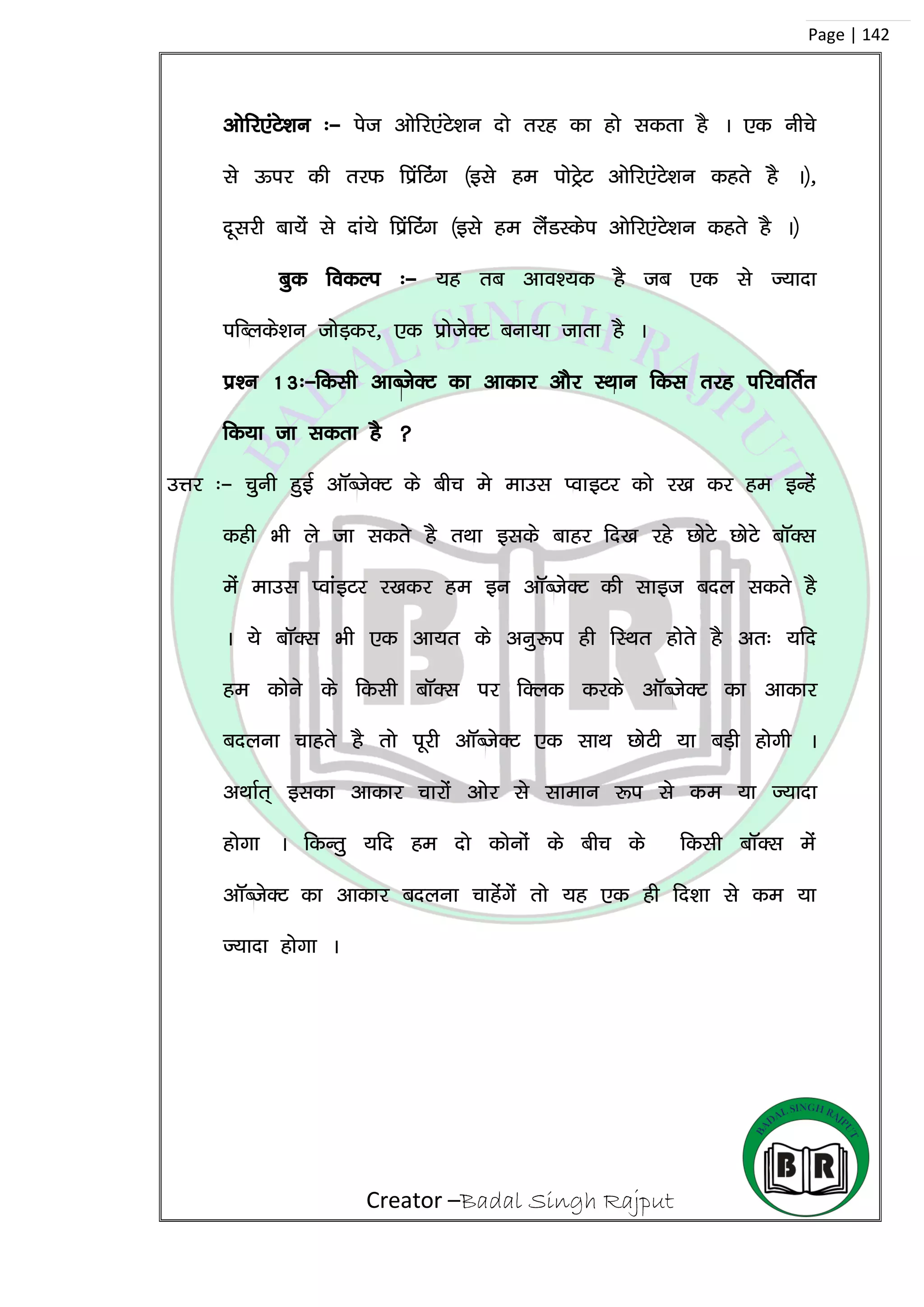Creator –Badal Singh Rajput
Page | 142
vksfj,aVs’ku %& ist vksfj,aVs’ku nks rjg dk gks ldrk gS A ,d uhps
ls Åij dh rjQ fizafVax ¼bls ge iksVªsV vksfj,aVs’ku dgrs gS A½]
nwljh ck;as ls nka;s fizafVax ¼bls ge ySaMLdsi vksfj,aVs’ku dgrs gS A½
cqd fodYi %& ;g rc vko’;d gS tc ,d ls T;knk
ifCyds’ku tksM+dj] ,d izkstsDV cuk;k tkrk gS A
iz’u 13%&fdlh vkCtsDV dk vkdkj vkSj LFkku fdl rjg ifjofrZr
fd;k tk ldrk gS 
mÙkj %& pquh gqbZ vkWCtsDV ds chp es ekml IokbVj dks j[k dj ge bUgsa
dgh Hkh ys tk ldrs gS rFkk blds ckgj fn[k jgs NksVs NksVs ckWDl
esa ekml IokabVj j[kdj ge bu vkWCtsDV dh lkbt cny ldrs gS
A ;s ckWDl Hkh ,d vk;r ds vuq:i gh fLFkr gksrs gS vr% ;fn
ge dksus ds fdlh ckWDl ij fDyd djds vkWCtsDV dk vkdkj
cnyuk pkgrs gS rks iwjh vkWCtsDV ,d lkFk NksVh ;k cM+h gksxh A
vFkkZr~ bldk vkdkj pkjksa vksj ls lkeku :i ls de ;k T;knk
gksxk A fdUrq ;fn ge nks dksuksa ds chp ds fdlh ckWDl esa
vkWCtsDV dk vkdkj cnyuk pkgsaxsa rks ;g ,d gh fn’kk ls de ;k
T;knk gksxk A
 