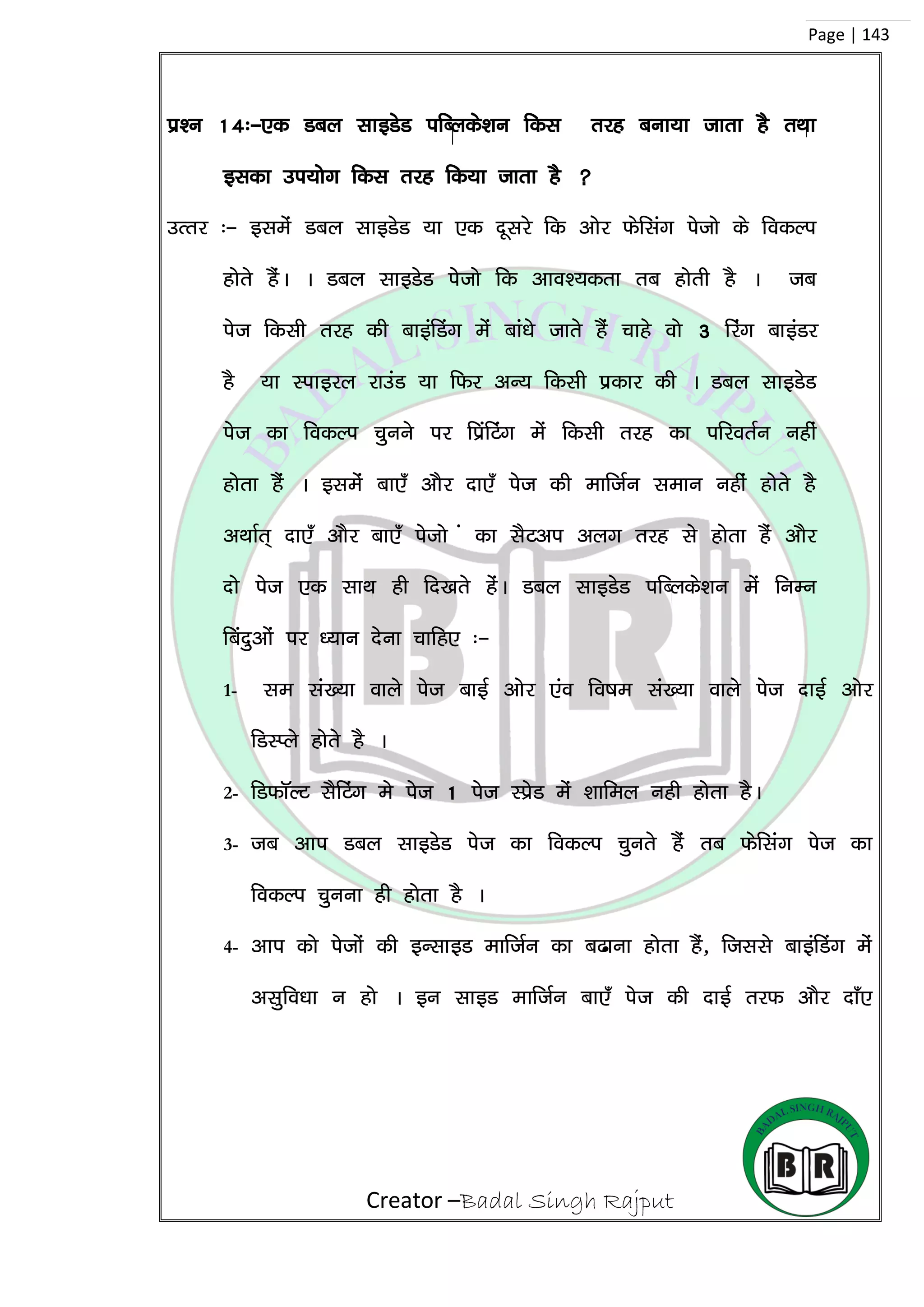 Creator –Badal Singh Rajput
Page | 143
iz’u 14%&,d Mcy lkbMsM ifCyds’ku fdl rjg cuk;k tkrk gS rFkk
bldk mi;ksx fdl rjg fd;k tkrk gS 
mRrj %& blesa Mcy lkbMsM ;k ,d nwljs fd vksj Qsflax istks ds fodYi
gksrs gSaA A Mcy lkbMsM isstks fd vko’;drk rc gksrh gS A tc
ist fdlh rjg dh ckbafMax esa cka/ks tkrs gSa pkgs oks 3 fjax ckbaMj
gS ;k Likbjy jkmaM ;k fQj vU; fdlh izdkj dh A Mcy lkbMsM
ist dk fodYi pquus ij fizafVax esa fdlh rjg dk ifjorZu ugha
gksrk gSa A blesa ck,¡ vkSj nk,¡ ist dh ekftZu leku ugha gksrs gS
vFkkZr~ nk,¡ vkSj ck,¡ istks a dk lSVvi vyx rjg ls gksrk gSa vkSj
nks ist ,d lkFk gh fn[krs gasA Mcy lkbMsM ifCyds’ku esa fuEu
fcanqvksa ij /;ku nsuk pkfg, %&
1- le la[;k okys ist ckbZ vksj ,ao fo”ke la[;k okys ist nkbZ vksj
fMLIys gksrs gS A
2- fMQkWYV lSfVax es ist 1 ist LizsM esa ‘kkfey ugh gksrk gSA
3- tc vki Mcy lkbMsM ist dk fodYi pqurs gSa rc Qsflax ist dk
fodYi pquuk gh gksrk gS A
4- vki dks istksa dh bUlkbM ekftZu dk c<kuk gksrk gSa] ftlls ckbafMax esa
vlqfo/kk u gks A bu lkbM ekftZu ck,¡ ist dh nkbZ rjQ vkSj nk¡,
 