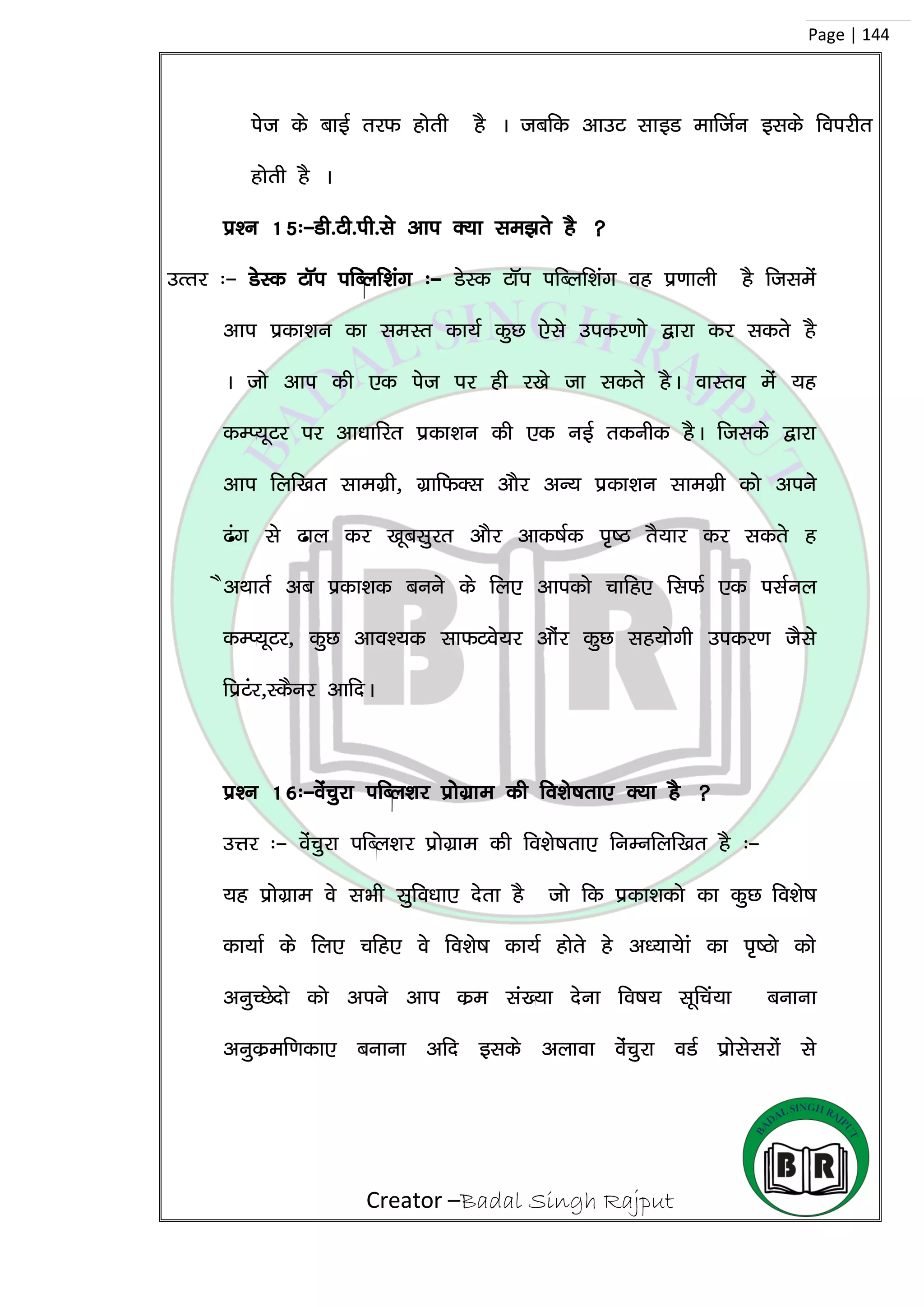 Creator –Badal Singh Rajput
Page | 144
ist ds ckbZ rjQ gksrh gS A tcfd vkmV lkbM ekftZu blds foijhr
gksrh gS A
iz’u 15%&Mh-Vh-ih-ls vki D;k le>rs gS 
mRrj %& MsLd VkWi ifCyf’kax %& MsLd VkWi ifCyf’kax og iz.kkyh gS ftlesa
vki izdk’ku dk leLr dk;Z dqN ,sls midj.kks }kjk dj ldrs gS
A tks vki dh ,d ist ij gh j[ks tk ldrs gSA okLro esa ;g
dEI;wVj ij vk/kkfjr izdk’ku dh ,d ubZ rduhd gSA ftlds }kjk
vki fyf[kr lkexzzh] xzkfQDl vkSj vU; izdk’ku lkexzh dks vius
<ax ls <ky dj [kwclqjr vkSj vkd”kZd i`”B rS;kj dj ldrs g
SvFkkrZ vc izdk’kd cuus ds fy, vkidks pkfg, flQZ ,d ilZuy
dEI;wVj] dqN vko’;d lkQVos;j vkSaj dqN lg;ksxh midj.k tSls
fizVaj]LdSuj vkfnA
iz’u 16%&osapqjk ifCy’kj izkssxzke dh fo’ks”krk, D;k gS 
mÙkj %& oaspqjk ifCy’kj izksxzke dh fo’ks”krk, fuEufyf[kr gS %&
;g izksxzke os lHkh lqfo/kk, nsrk gS tks fd izdk’kdks dk dqN fo’ks”k
dk;kZ ds fy, pfg, os fo’ks”k dk;Z gksrs gs v/;k;ska dk i`”Bks dks
vuqPNsnks dks vius vki dze la[;k nsuk fo”k; lwfpa;k cukuk
vuqdzef.kdk, cukuk vfn blds vykok oaspqjk oMZ izkslsljksa ls
 