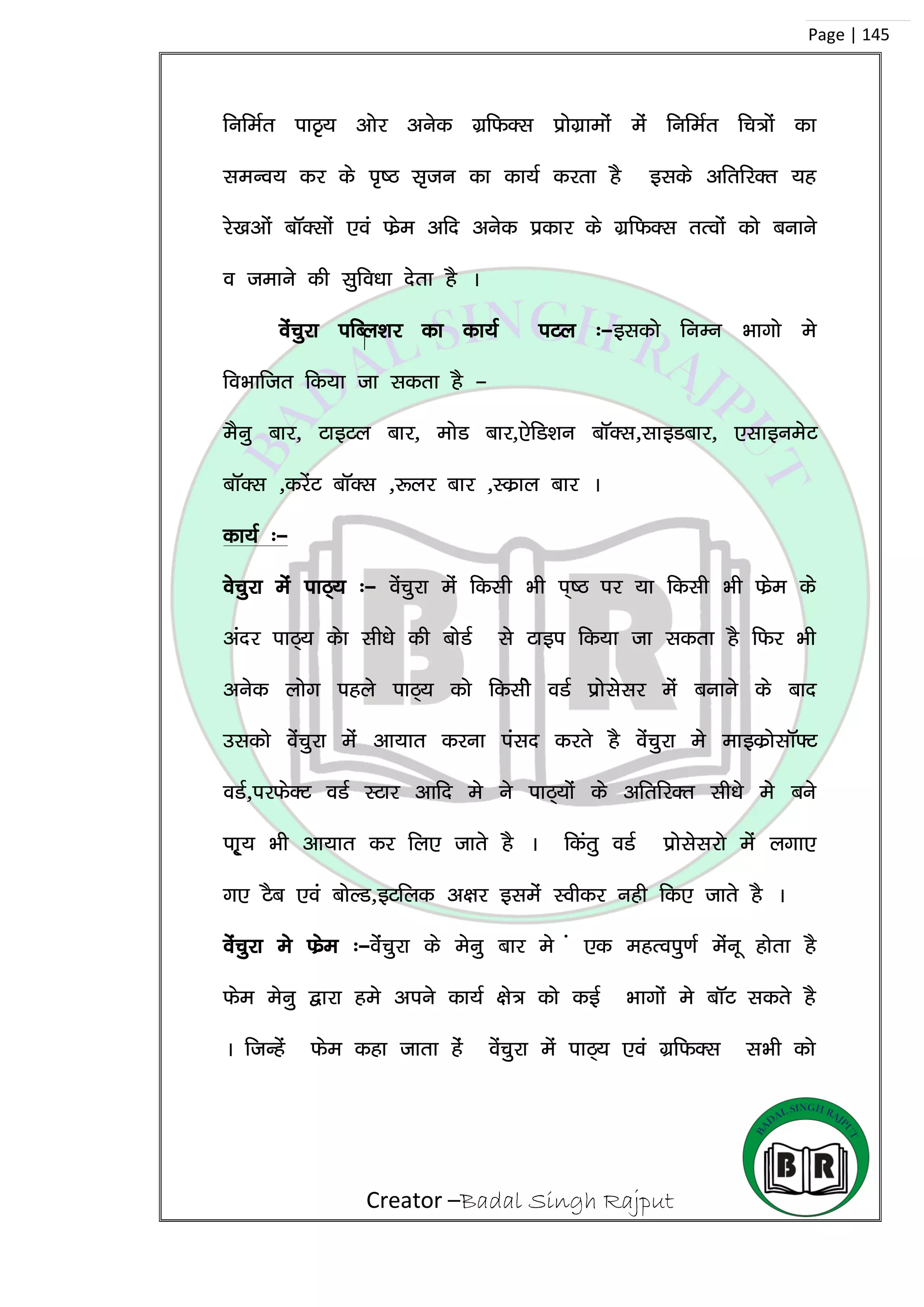 Creator –Badal Singh Rajput
Page | 145
fufeZr ikB`; vksj vusd xzfQDl izksxzkeksa esa fufeZr fp=ksa dk
leUo; dj ds i`”B l`tu dk dk;Z djrk gS blds vfrfjDr ;g
js[kvksa ckWDlksa ,oa Qsze vfn vusd izdkj ds xzfQDl rRoksa dks cukus
o tekus dh lqfo/kk nsrk gS A
osapqjk ifCy’kj dk dk;Z iVy %&bldks fuEu Hkkxks es
foHkkftr fd;k tk ldrk gS &
eSuq ckj] VkbVy ckj] eksM ckj],sfM’ku ckWDl]lkbMckj] ,lkbuesV
ckWDl ]djsaV ckWDl ]:yj ckj ]Ldzky ckj A
dk;Z %&
ospqjk esa ikB~; %& osapqjk esa fdlh Hkh i~”B ij ;k fdlh Hkh Qsze ds
vanj ikB~; dsk lh/kss dh cksMZ ls Vkbi fd;k tk ldrk gS fQj Hkh
vusd yksx igys ikB~; dks fdlhs oMZ izkslslj esa cukus ds ckn
mldks osapqjk esa vk;kr djuk ialn djrs gS osapqjk es ekbdzkslkW¶V
oMZ]ijQsDV oMZ LVkj vkfn es us ikB~;ksa ds vfrfjDr lh/ks ess cus
ik~`; Hkh vk;kr dj fy, tkrs gS A fdarq oMZ izkslsljks esa yxk,
x, VSc ,oa cksYM]bVfyd v{kj blesa Lohdj ugh fd, tkrs gS A
osapqjk es Qzse %&ossaapqjk ds esuq ckj es a ,d egRoiq.kZ esauw gksrk gS
Qse esuq }kjk ges vius dk;Z {ks= dks dbZ Hkkxksa es ckWV ldrs gS
A ftUgsa Qse dgk tkrk gas osapqjk esa ikB~; ,oa xzfQDl lHkh dks
 