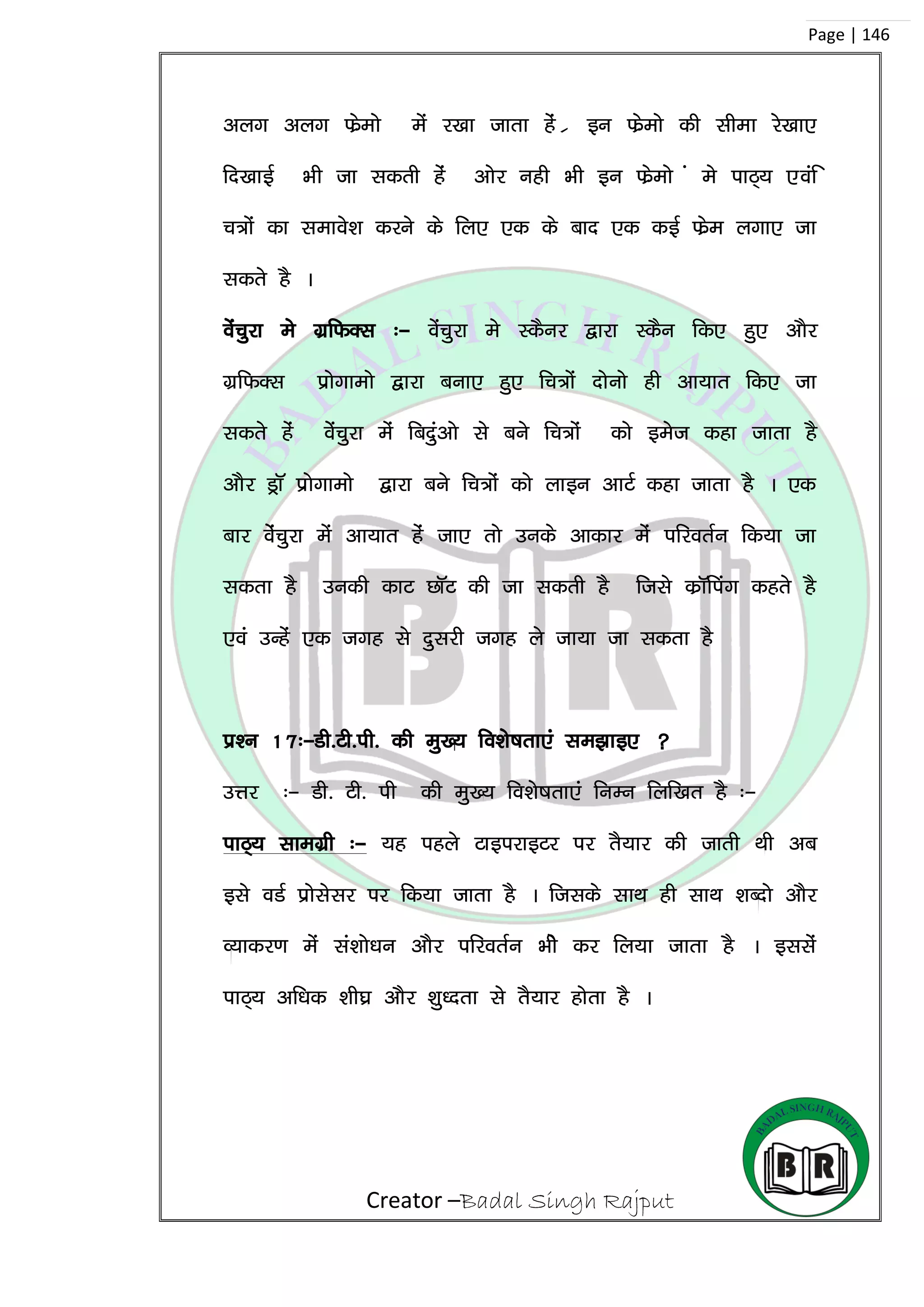 Creator –Badal Singh Rajput
Page | 146
vyx vyx Qszeks esa j[kk tkrk gas z bu Qszeks dh lhek js[kk,
fn[kkbZ Hkh tk ldrh gas vksj ugh Hkh bu Qszeks a es ikB~; ,oaf
p=ksa dk lekos’k djus ds fy, ,d ds ckn ,d dbZ Qsze yxk, tk
ldrs gS A
osapqjk es xzfQDl %& osapqjk es LdSuj }kjk LdSu fd, gq, vkSj
xzfQDl izksxkeks }kjk cuk, gq, fp=ksa nksuks gh vk;kr fd, tk
ldrs gas ossapqjk esa fcnqavks ls cus fp=ksa dks best dgk tkrk gS
vkSj MªkW izksxkeks }kjk cus fp=ksa dks ykbu vkVZ dgk tkrk gS A ,d
ckj osaspqjk esa vk;kr gas tk, rks muds vkdkj esa ifjorZu fd;k tk
ldrk gS mudh dkV NkWV dh tk ldrh gS ftls dzkWfiax dgrs gS
,oa mUgsa ,d txg ls nqljh txg ys tk;k tk ldrk gS
iz’u 17%&Mh-Vh-ih- dh eq[; fo’ks”krk,a le>kb, 
mÙkj %& Mh- Vh- ih dh eq[; fo’ks”krk,a fuEu fyf[kr gS %&
ikB~; lkexzh %& ;g igys VkbijkbVj ij rS;kj dh tkrh Fkh vc
bls oMZ izkslslj ij fd;k tkrk gS A ftlds lkFk gh lkFk ‘kCnks vkSj
O;kdj.k esa la’kks/ku vkSj ifjorZu Hkhs dj fy;k tkrk gS A bllas
ikB~; vf/kd ‘kh?kz vkSj ‘kq/nrk ls rS;kj gksrk gS A
 