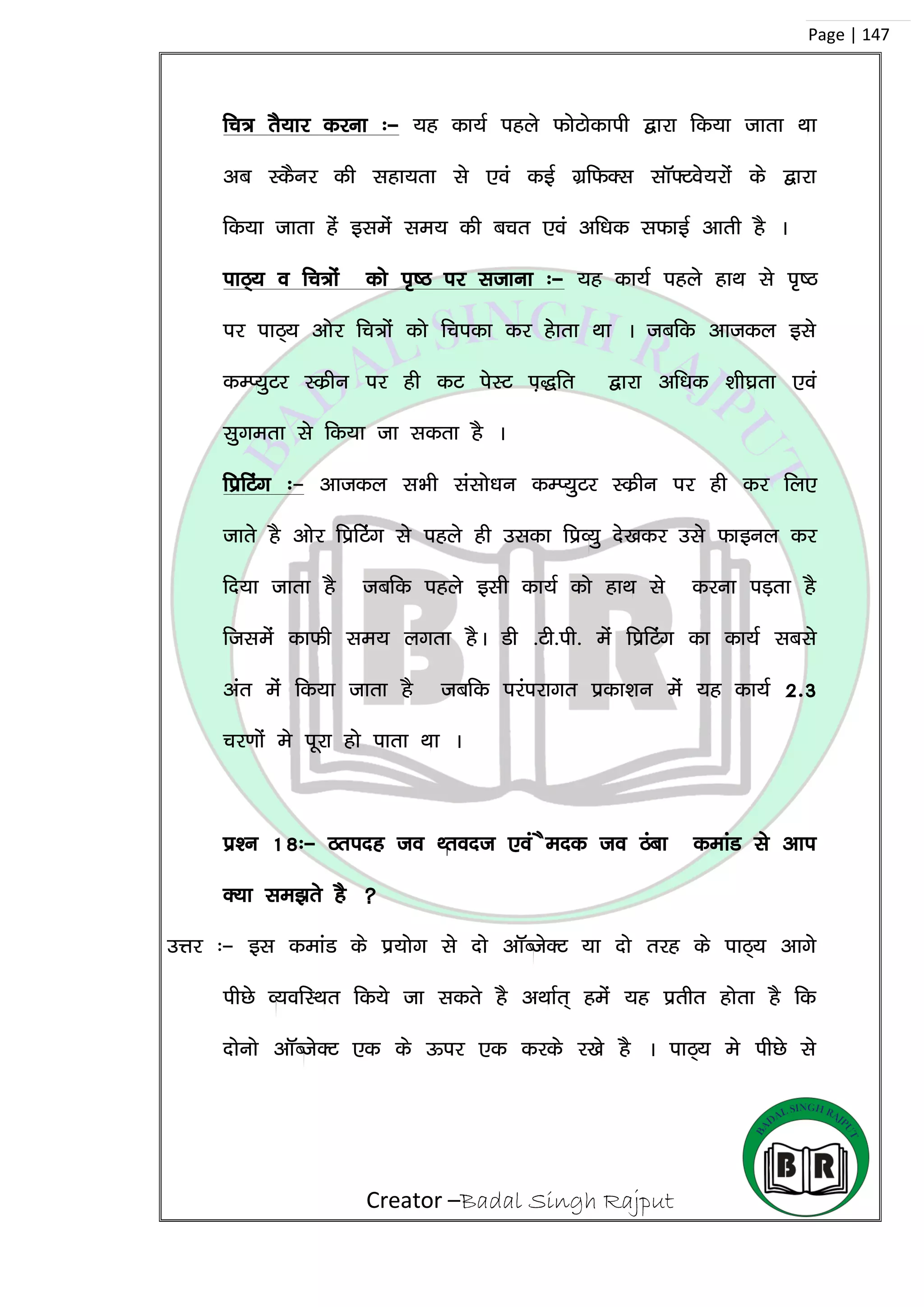 Creator –Badal Singh Rajput
Page | 147
fp= rS;kj djuk %& ;g dk;Z igys QksVksdkih }kjk fd;k tkrk Fkk
vc LdSuj dh lgk;rk ls ,oa dbZ xzfQDl lkW¶Vos;jksa ds }kjk
fd;k tkrk gas blesa le; dh cpr ,oa vf/kd lQkbZ vkrh gS A
ikB~; o fp=ksa dks i`”B ij ltkuk %& ;g dk;Z igys gkFk ls i`”B
ij ikB~; vksj fp=ksa dks fpidk dj gskrk Fkk A tcfd vktdy bls
dEI;qVj Ldzhu ij gh dV isLV i+)fr }kjk vf/kd ‘kh?kzrk ,oa
lqxerk ls fd;k tk ldrk gS A
fizfVax %& vktdy lHkh lalks/ku dEI;qVj Ldzhu ij gh dj fy,
tkrs gS vksj fizfVsax ls igys gh mldk fizO;q ns[kdj mls Qkbuy dj
fn;k tkrk gS tcfd igys blh dk;Z dks gkFk ls djuk iM+rk gS
ftlesa dkQh le; yxrk gSA Mh -Vh-ih- esa fizfVax dk dk;Z lcls
var esa fd;k tkrk gS tcfd ijaijkxr izdk’ku esa ;g dk;Z 2-3
pj.kksa es iwjk gks ikrk Fkk A
iz’u 18%& Bring to Front ,oa Send to Back dekaM ls vki
D;k le>rs gS 
mÙkj %& bl dekaM ds iz;ksx ls nks vkWCtsDV ;k nks rjg ds ikB~; vkxs
ihNs O;ofLFkr fd;s tk ldrs gS vFkkZr~ gesa ;g izrhr gksrk gS fd
nksuks vkWCtsDV ,d ds Åij ,d djds j[ks gS A ikB~; es ihNs ls
 