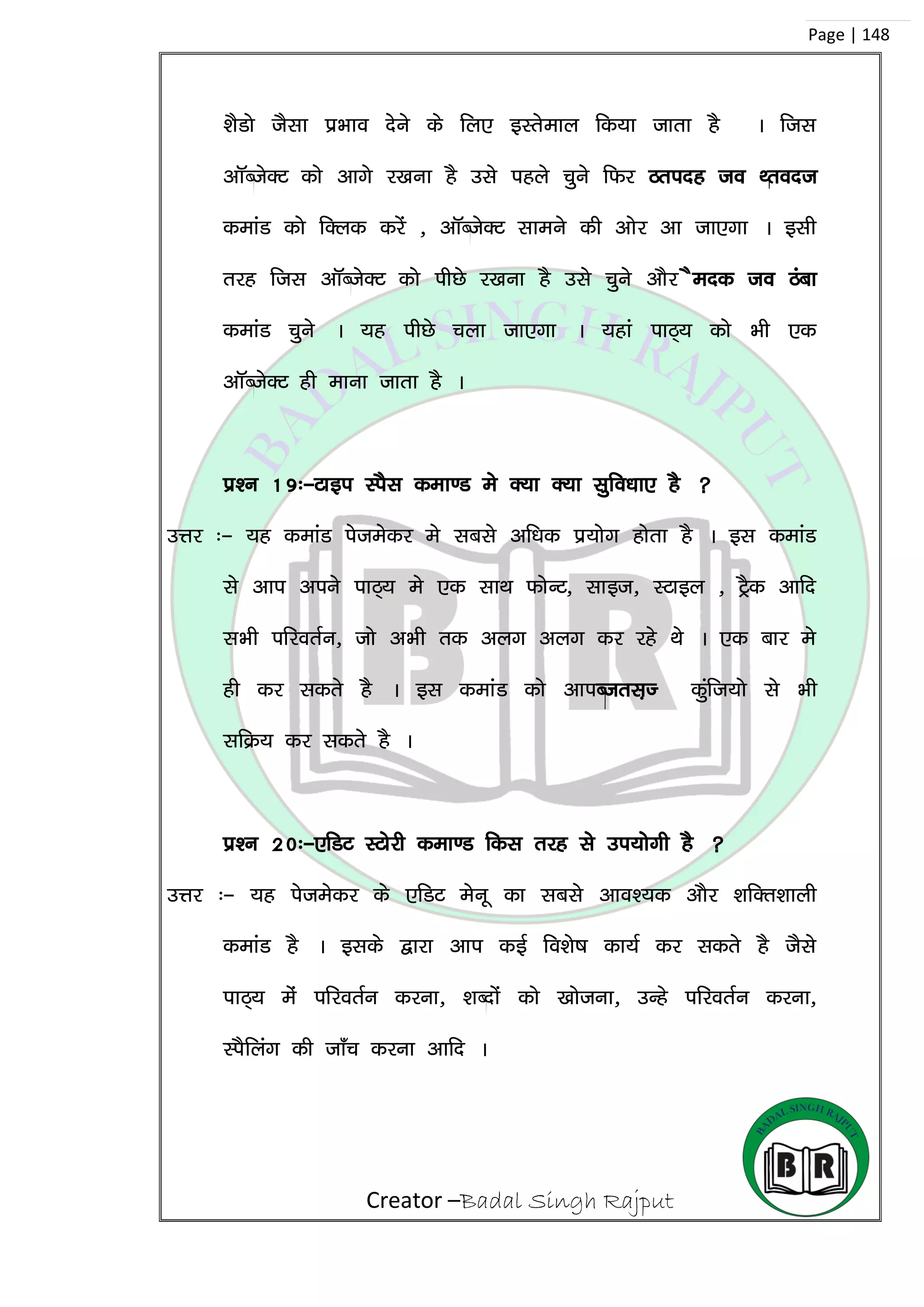 Creator –Badal Singh Rajput
Page | 148
‘kSMks tSlk izHkko nsus ds fy, bLrseky fd;k tkrk gS A ftl
vkWCtsDV dks vkxs j[kuk gS mls igys pqus fQj Bring to Front
dekaM dks fDyd djsa ] vkWCtsDV lkeus dh vksj vk tk,xk A blh
rjg ftl vkWCtsDV dks ihNs j[kuk gS mls pqus vkSj Send to Back
dekaM pqus A ;g ihNs pyk tk,xk A ;gka ikB~; dks Hkh ,d
vkWCtsDV gh ekuk tkrk gS A
iz’u 19%&Vkbi LiSl dek.M es D;k D;k lqfo/kk, gS 
mÙkj %& ;g dekaM istesdj es lcls vf/kd iz;ksx gksrk gS A bl dekaM
ls vki vius ikB~; es ,d lkFk QksUV] lkbt] LVkby ] VªSd vkfn
lHkh ifjorZu] tks vHkh rd vyx vyx dj jgs Fks A ,d ckj es
gh dj ldrs gS A bl dekaM dks vkiCtrl+T dqaft;ks ls Hkh
lfØ; dj ldrs gS A
iz’u 20%&,fMV LVksjh dek.M fdl rjg ls mi;kssxh gS 
mÙkj %& ;g istesdj ds ,fMV esuw dk lcls vko’;d vkSj ‘kfDr’kkyh
dekaM gS A blds }kjk vki dbZ fo’ks”k dk;Z dj ldrs gS tSls
ikB~; esa ifjorZu djuk] ‘kCnksa dks [kkstuk] mUgs ifjorZu djuk]
LiSfyax dh tk¡p djuk vkfn A
 