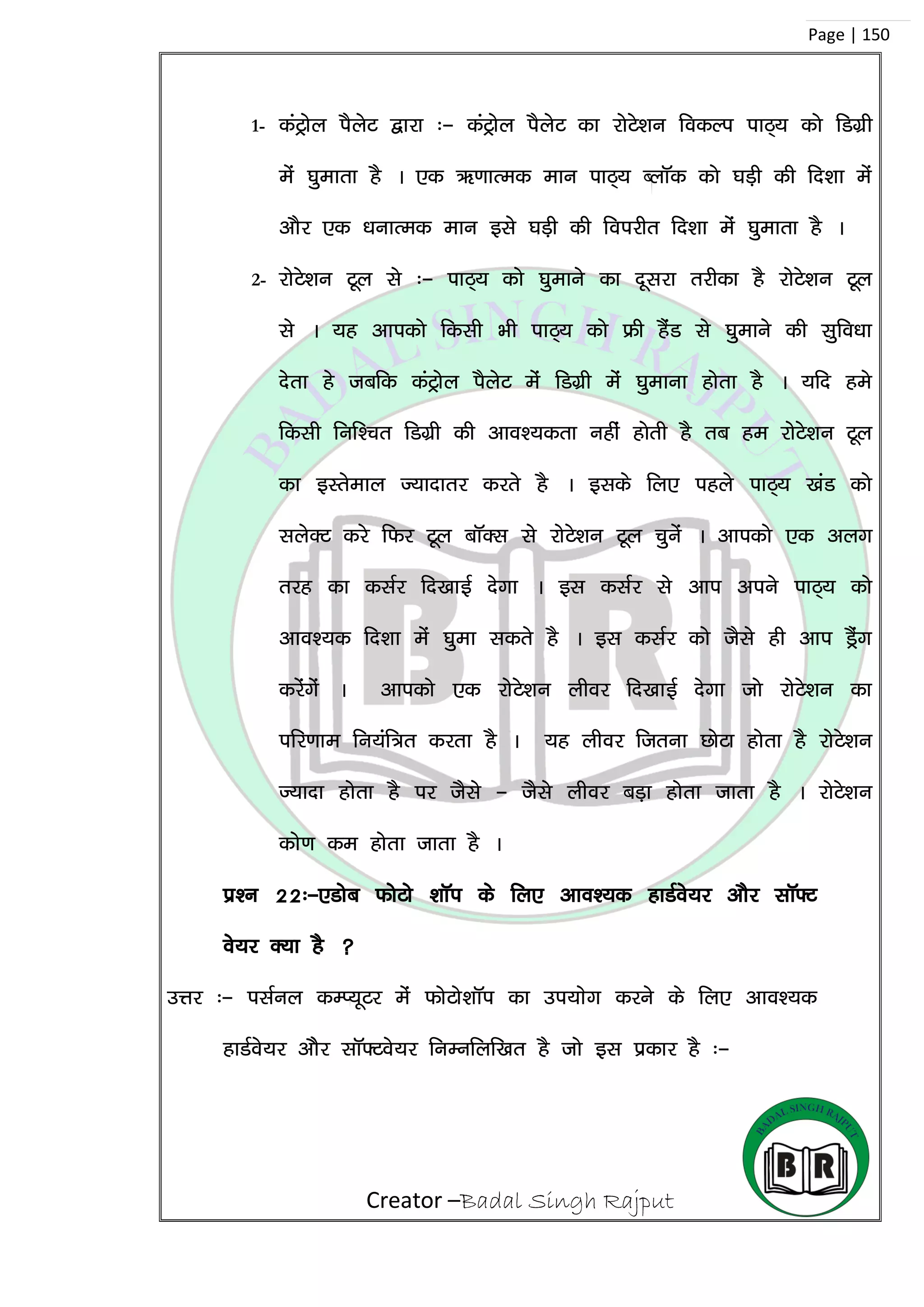 Creator –Badal Singh Rajput
Page | 150
1- daVªksy iSysV }kjk %& daVªksy iSysV dk jksVs’ku fodYi ikB~; dks fMxzh
esa ?kqekrk gS A ,d _.kkRed eku ikB~; CykWd dks ?kM+h dh fn’kk esa
vkSj ,d /kukRed eku bls ?kM+h dh foijhr fn’kk esa ?kqekrk gS A
2- jksVs’ku Vwy ls %& ikB~; dks ?kqekus dk nwljk rjhdk gS jksVs’ku Vwy
ls A ;g vkidks fdlh Hkh ikB~; dks Ýh gSaM ls ?kqekus dh lqfo/kk
nsrk gs tcfd daVªksy iSysV esa fMxzh esa ?kqekuk gksrk gS A ;fn ges
fdlh fuf’pr fMxzh dh vko’;drk ugha gksrh gS rc ge jksVs’ku Vwy
dk bLrseky T;knkrj djrs gS A blds fy, igys ikB~; [kaM dks
lysDV djs fQj Vwy ckWDl ls jksVs’ku Vwy pqusa A vkidks ,d vyx
rjg dk dlZj fn[kkbZ nsxk A bl dlZj ls vki vius ikB~; dks
vko’;d fn’kk esa ?kqek ldrs gS A bl dlZj dks tSls gh vki MªSax
djsaxsa A vkidks ,d jksVs’ku yhoj fn[kkbZ nsxk tks jksVs’ku dk
ifj.kke fu;af=r djrk gS A ;g yhoj ftruk NksVk gksrk gS jksVs’ku
T;knk gksrk gS ij tSls & tSls yhoj cM+k gksrk tkrk gS A jksVs’ku
dks.k de gksrk tkrk gS A
iz’u 22%&,Mksc QksVks ‘kkWi ds fy, vko’;d gkMZos;j vkSj lkW¶V
os;j D;k gS 
mÙkj %& ilZuy dEI;wVj esa QksVks’kkWi dk mi;ksx djus ds fy, vko’;d
gkMZos;j vkSSj lkW¶Vos;j fuEufyf[kr gS tks bl izdkj gS %&
 