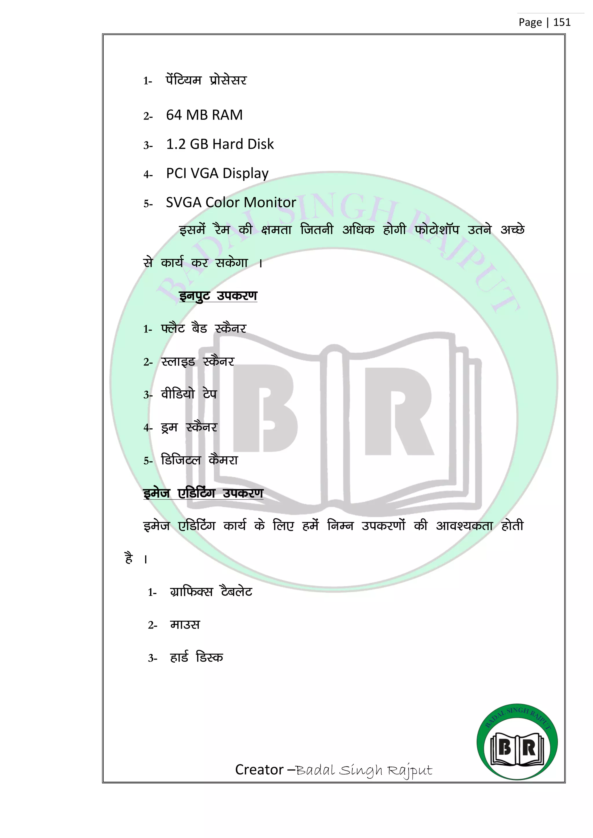 Creator –Badal Singh Rajput
Page | 151
1- isafV;e çkslslj
2- 64 MB RAM
3- 1.2 GB Hard Disk
4- PCI VGA Display
5- SVGA Color Monitor
blesa jSe dh {kerk ftruh vf/kd gksxh QksVks’kkWi mrus vPNs
ls dk;Z dj ldsxk A
buiqV midj.k
1- ¶ySV cSM LdSuj
2- LykbM LdSuj
3- ohfM;ks Vsi
4- Mªe LdSuj
5- fMftVy dSejk
best ,fMfVax midj.k
best ,fMfVax dk;Z ds fy, gesa fuEu midj.kksa dh vko’;drk gksrh
gS A
1- xzkfQDl VScysV
2- ekml
3- gkMZ fMLd
 