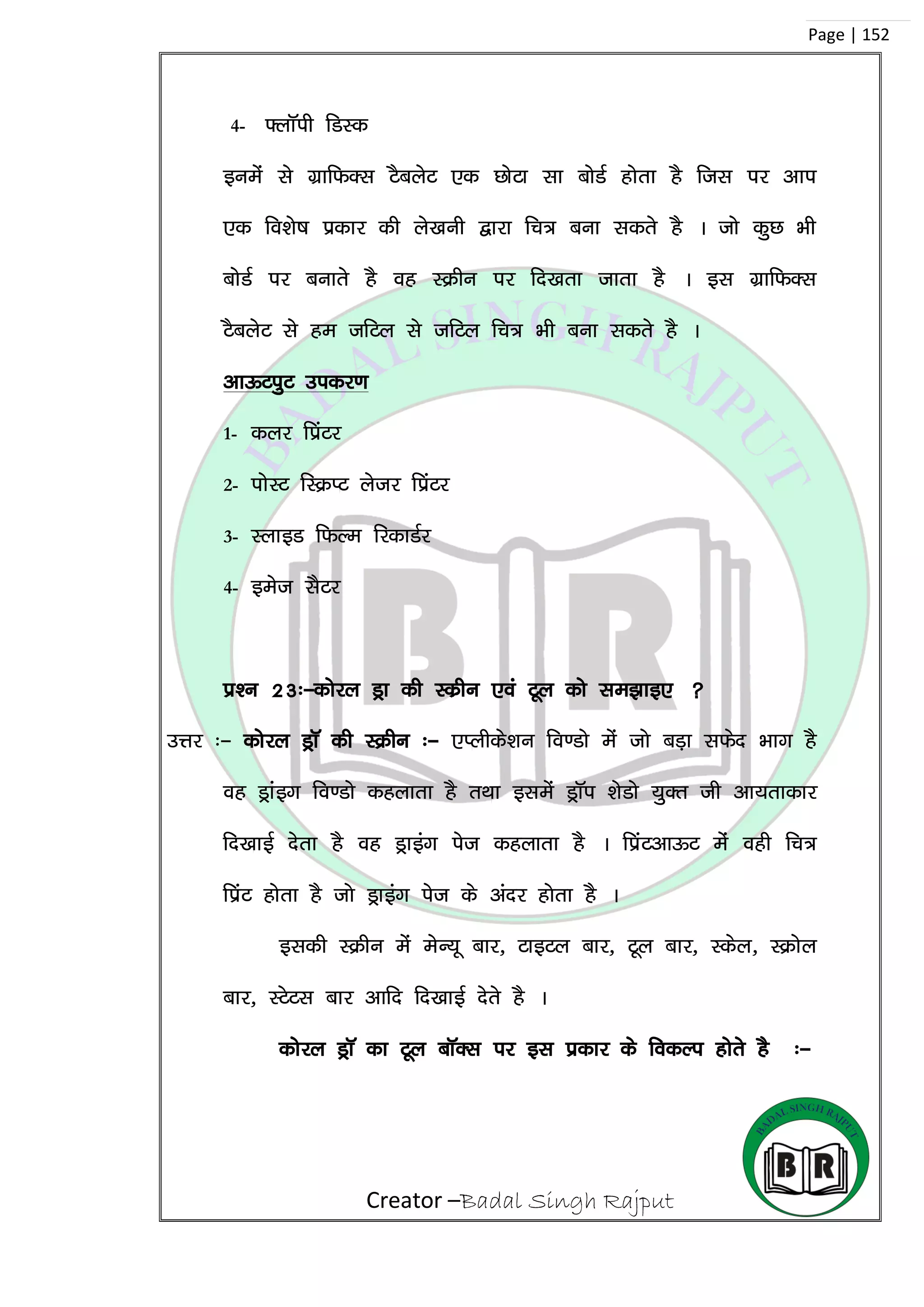 Creator –Badal Singh Rajput
Page | 152
4- ¶ykWih fMLd
buesa ls xzkfQDl VScysV ,d NksVk lk cksMZ gksrk gS ftl ij vki
,d fo’ks”k çdkj dh ys[kuh }kjk fp= cuk ldrs gS A tks dqN Hkh
cksMZ ij cukrs gS og LØhu ij fn[krk tkrk gS A bl xzkfQDl
VScysV ls ge tfVy ls tfVy fp= Hkh cuk ldrs gS A
vkÅViqV midj.k
1- dyj fçaVj
2- iksLV fLØIV ystj fçaVj
3- LykbM fQYe fjdkMZj
4- best lSVj
iz’u 23%&dksjy Mªk dh Ldzhu ,oa Vwy dks le>kb, 
mÙkj %& dksjy MªkW dh LØhu %& ,Iyhds’ku fo.Mks esa tks cM+k lQsn Hkkx gS
og Mªkabx fo.Mks dgykrk gS rFkk blesa MªkWi ‘ksMks ;qDr th vk;rkdkj
fn[kkbZ nsrk gS og Mªkbax ist dgykrk gS A fizaVvkÅV esa ogh fp=
fiazV gksrk gS tks Mªkbax ist ds vanj gksrk gS A
bldh LØhu esa esU;w ckj] VkbVy ckj] Vwy ckj] Ldsy] LØksy
ckj] LVsVl ckj vkfn fn[kkbZ nsrs gS A
dksjy MªkW dk Vwy ckWDl ij bl izdkj ds fodYi gksrs gS %&
 