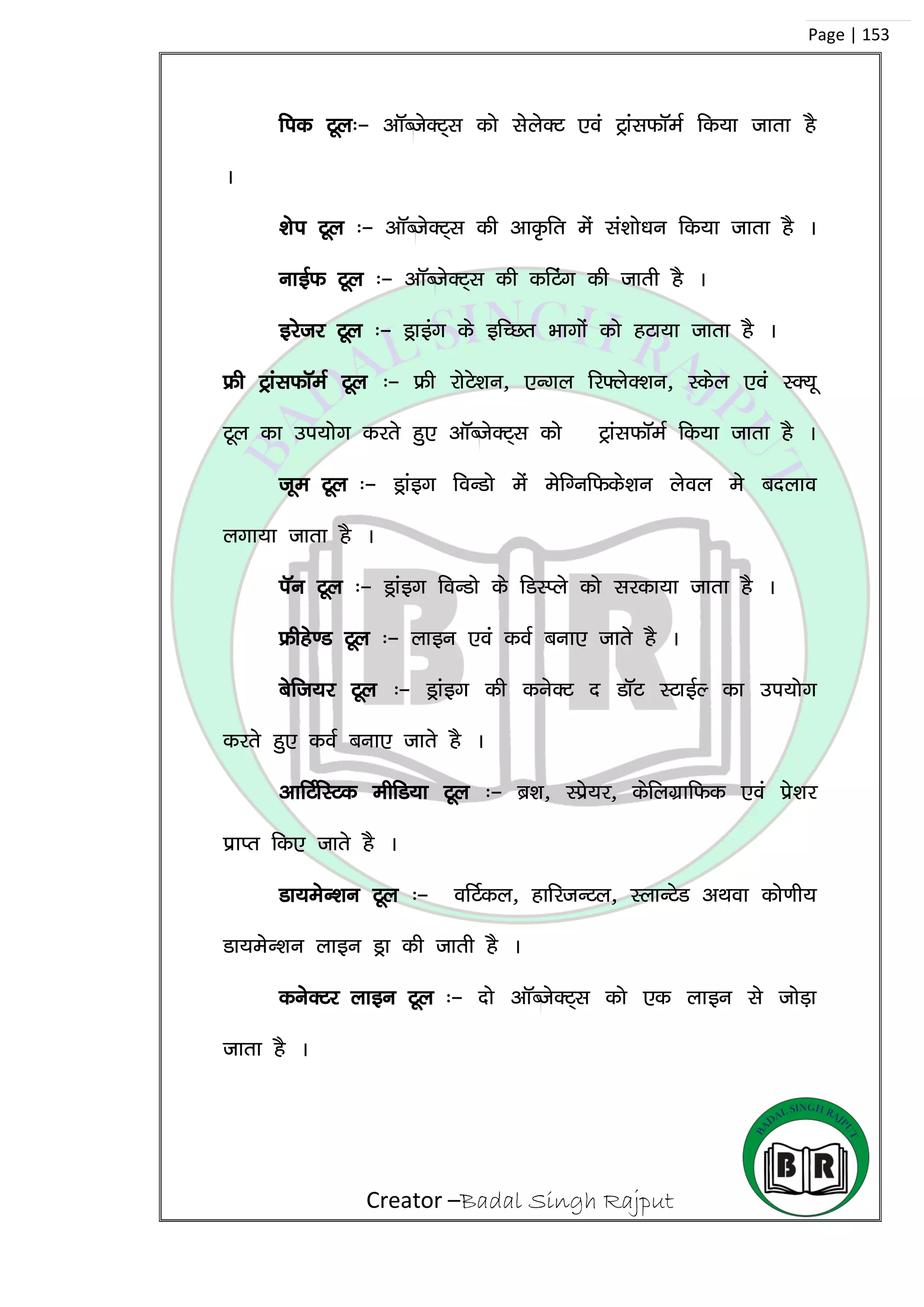 Creator –Badal Singh Rajput
Page | 153
fid Vwy%& vkWCtsDV~~l dks lsysDV ,oa VªkalQkWeZ fd;k tkrk gS
A
‘ksi Vwy %& vkWCtsDV~l dh vkÑfr esa la’kks/ku fd;k tkrk gS A
ukbZQ Vwy %& vkWCtsDV~l dh dfVax dh tkrh gS A
bjstj Vwy %& Mªkbax ds bfPNr Hkkxksa dks gVk;k tkrk gS A
Ýh VªkalQkWeZ Vwy %& Ýh jksVs’ku] ,Uxy fj¶ysD’ku] Ldsy ,oa LD;w
Vwy dk mi;ksx djrs gq, vkWCtsDV~l dks VªkalQkWeZ fd;k tkrk gS A
twe Vwy %& Mªkabx foUMks esa esfXufQds’ku ysoy es cnyko
yxk;k tkrk gS A
iWu Vwy %& Mªkabx foUMks ds fMLIys dks ljdk;k tkrk gS A
Ýhgs.M Vwy %& ykbu ,oa doZ cuk, tkrs gS A
csft;j Vwy %& Mªkabx dh dusDV n MkWV LVkbZY dk mi;ksx
djrs gq, doZ cuk, tkrs gS A
vkfVZfLVd ehfM;k Vwy %& cz’k] Lçs;j] dsfyxzkfQd ,oa çs’kj
izkIr fd, tkrs gS A
Mk;esU’ku Vwy %& ofVZdy] gkfjtUVy] LykUVsM vFkok dks.kh;
Mk;esU’ku ykbu Mªk dh tkrh gS A
dusDVj ykbu Vwy %& nks vkWCtsDV~l dks ,d ykbu ls tksM+k
tkrk gS A
 