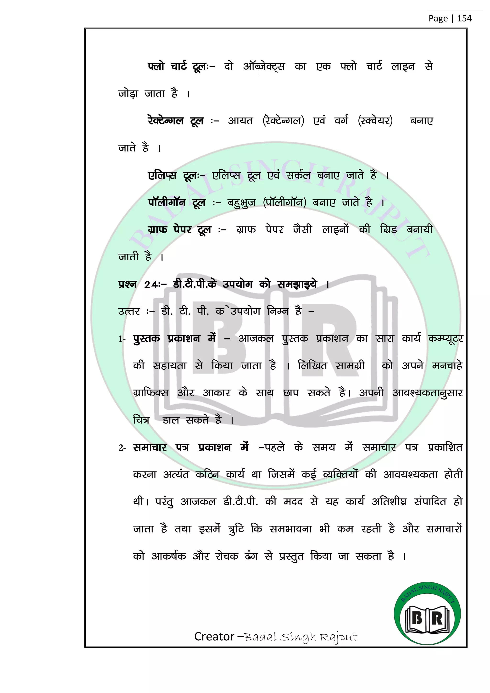 Creator –Badal Singh Rajput
Page | 154
¶yks pkVZ Vwy%& nks vkWCtsDV~l dk ,d ¶yks pkVZ ykbu ls
tksM+k tkrk gS A
jsDVsUxy Vwy %& vk;r ¼jsDVsUxy½ ,oa oxZ ¼LDos;j½ cuk,
tkrs gS A
,fyIl Vwy%& ,fyIl Vwy ,oa ldZy cuk, tkrs gS A
ikWyhxkWu Vwy %& cgqHkqt ¼ikWyhxkWu½ cuk, tkrs gS A
xzkQ isij Vwy %& xzkQ isij tSlh ykbuksa dh fxzM cuk;h
tkrh gS A
iz’u 24%& Mh-Vh-ih-ds mi;ksx dks le>kb;s A
mRrj %& Mh- Vh- ih- d smi;ksx fuEu gS &
1- iqLrd izdk’ku esa & vktdy iqLrd izdk’ku dk lkjk dk;Z dEI;wVj
dh lgk;rk ls fd;k tkrk gS A fyf[kr lkexzzh dks vius eupkgs
xzkfQDl vkSj vkdkj ds lkFk Nki ldrs gSA viuh vko’;drkuqlkj
fp= Mky ldrs gS A
2- lekpkj i= izdk’ku esa &igys ds le; esa lekpkj i= izdkf’kr
djuk vR;ar dfBu dk;Z Fkk ftlesa dbZ O;fDr;ksa dh vko;’;drk gksrh
FkhA ijarq vktdy Mh-Vh-ih- dh enn ls ;g dk;Z vfr’kh?kz laikfnr gks
tkrk gS rFkk blesa =qfV fd leHkkouk Hkh de jgrh gS vkSj lekpkjksa
dks vkd”kZd vkSj jkspd <ax ls izLrqr fd;k tk ldrk gS A
 