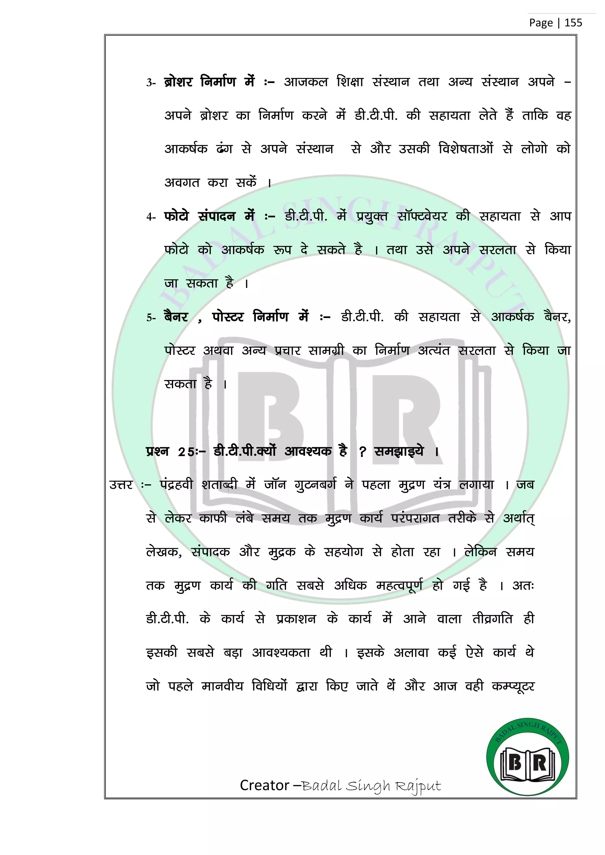 Creator –Badal Singh Rajput
Page | 155
3- czks’kj fuekZ.k esa %& vktdy f’k{kk laLFkku rFkk vU; laLFkku vius &
vius czks’kj dk fuekZ.k djus esa Mh-Vh-ih- dh lgk;rk ysrs gSa rkfd og
vkd”kZd <ax ls vius laLFkku ls vkSj mldh fo’ks”krkvksa ls yksxks dks
voxr djk ldsa A
4- QksVks laiknu esa %& Mh-Vh-ih- eas ç;qDr lkW¶Vos;j dh lgk;rk ls vki
QksVks dks vkd”kZd :i ns ldrs gS A rFkk mls vius ljyrk ls fd;k
tk ldrk gS A
5- cSuj ] iksLVj fuekZ.k esa %& Mh-Vh-ih- dh lgk;rk ls vkd”kZd cSuj]
iksLVj vFkok vU; çpkj lkexzh dk fuekZ.k vR;ar ljyrk ls fd;k tk
ldrk gS A
iz’u 25%& Mh-Vh-ih-D;ksa vko’;d gS  le>kb;s A
mÙkj %& iaægoh ‘krkCnh esa tkWu xqVucxZZ us igyk eqæ.k ;a= yxk;k A tc
ls ysdj dkQh yacs le; rd eqæ.k dk;Z ijaijkxr rjhds ls vFkkZr~
ys[kd] laiknd vkSj eqæd ds lg;ksx ls gksrk jgk A ysfdu le;
rd eqæ.k dk;Z dh xfr lcls vf/kd egRoiw.kZ gks xbZ gS A vr%
Mh-Vh-ih- ds dk;Z ls izdk’ku ds dk;Z esa vkus okyk rhozxfr gh
bldh lcls cM+k vko’;drk Fkh A blds vykok dbZ ,sls dk;Z Fks
tks igys ekuoh; fof/k;ksa }kjk fd, tkrs Fksa vkSj vkt ogh dEI;wVj
 