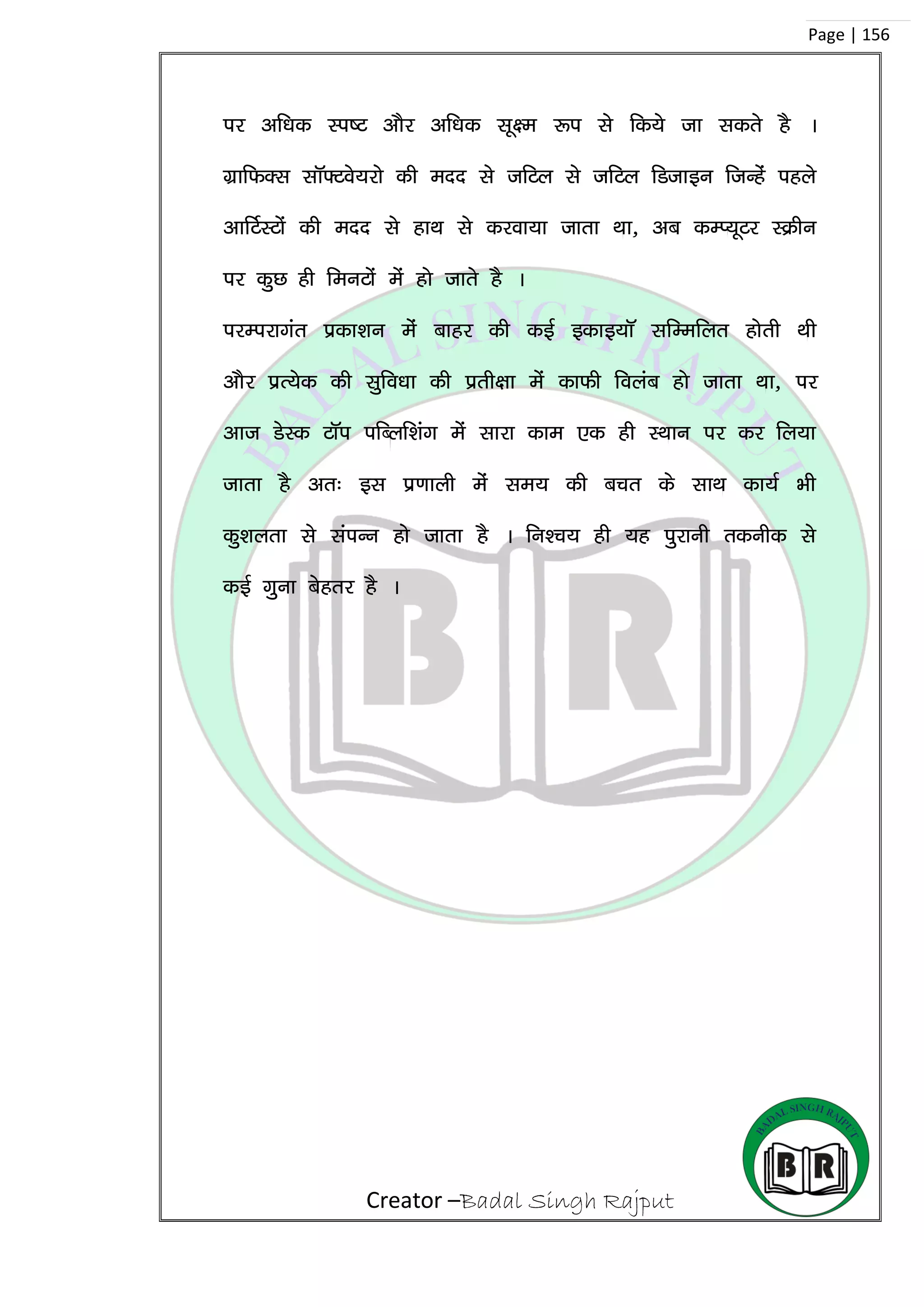 Creator –Badal Singh Rajput
Page | 156
ij vf/kd Li”V vkSj vf/kd lw{e :i ls fd;s tk ldrs gS A
xzkfQDl lkW¶Vos;jks dh enn ls tfVy ls tfVy fMtkbu ftUgsa igys
vkfVZLVksa dh enn ls gkFk ls djok;k tkrk Fkk] vc dEI;wVj LØhu
ij dqN gh feuVksa esa gks tkrs gS A
ijEijkxar izdk’ku esa ckgj dh dbZ bdkb;kW lfEefyr gksrh Fkh
vkSj izR;sd dh lqfo/kk dh izrh{kk esa dkQh foyac gks tkrk Fkk] ij
vkt MsLd VkWi ifCyf’kax esa lkjk dke ,d gh LFkku ij dj fy;k
tkrk gS vr% bl iz.kkyh esa le; dh cpr ds lkFk dk;Z Hkh
dq’kyrk ls laiUu gks tkrk gS A fu’p; gh ;g iqjkuh rduhd ls
dbZ xquk csgrj gS A
 