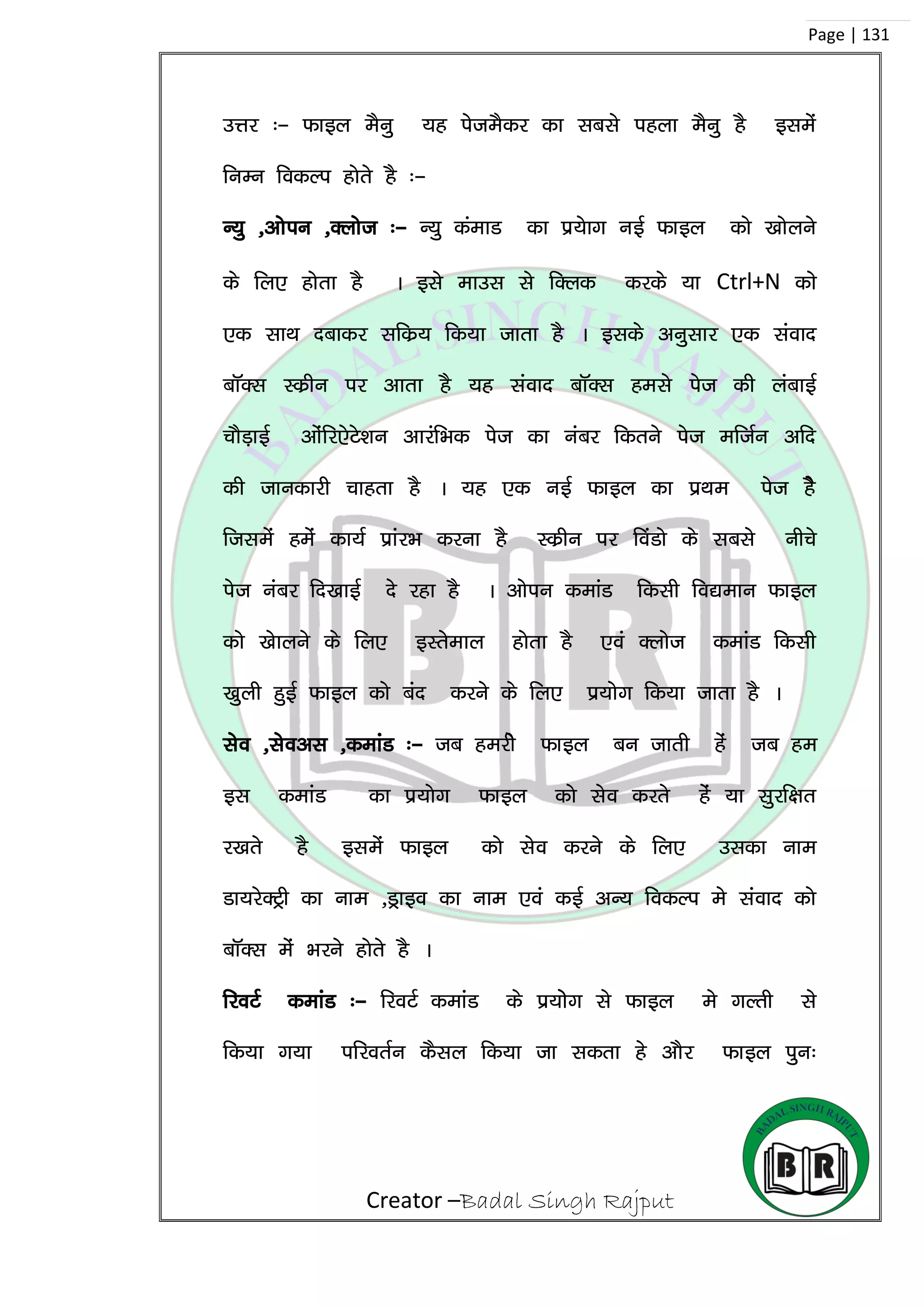 Creator –Badal Singh Rajput
Page | 131
mÙkj %& Qkby eSuq ;g isteSdj dk lcls igyk eSuq gS blesa
fuEu fodYi gksrs gS %&
U;q ]vksiu ]Dykst %& U;q daekM dk iz;skx ubZ Qkby dks [kksyus
ds fy, gksrk gS A bls ekml ls fDyd djds ;k Ctrl+N dks
,d lkFk nckdj lfdz; fd;k tkrk gS A blds vuqlkj ,d laokn
ckWDl Ldzhu ij vkrk gS ;g laokn ckWDl gels ist dh yackbZ
pkSM+kbZ vkasfj,sVs’ku vkjafHkd ist dk uacj fdrus ist eftZu vfn
dh tkudkjh pkgrk gS A ;g ,d ubZ Qkby dk izFke ist gsS
ftlesa gesa dk;Z izkajHk djuk gS Ldzhu ij foaMks ds lcls uhps
ist uacj fn[kkbZ ns jgk gS A vksiu dekaM fdlh fo|eku Qkby
dks [kskyus ds fy, bLrseky gksrk gS ,oa Dykst dekaM fdlh
[kqyh gqbZ Qkby dks can djus ds fy, iz;ksx fd;k tkrk gS A
lso ]lsovl ]dekaM %& tc gejhs Qkby cu tkrh gas tc ge
bl dekaM dk iz;ksx Qkby dks lso djrs gas ;k lqjf{kr
j[krs gS blesa Qkby dks lso djus ds fy, mldk uke
Mk;jsDVªh dk uke ]Mªkbo dk uke ,oa dbZ vU; fodYi es laokn dks
ckWDl esa Hkjus gksrs gS A
fjoVZ dekaM %& fjoVZ dekaM ds iz;kssx ls Qkby es xYrh ls
fd;k x;k ifjorZu dSly fd;k tk ldrk gs vkSj Qkby iqu%
 