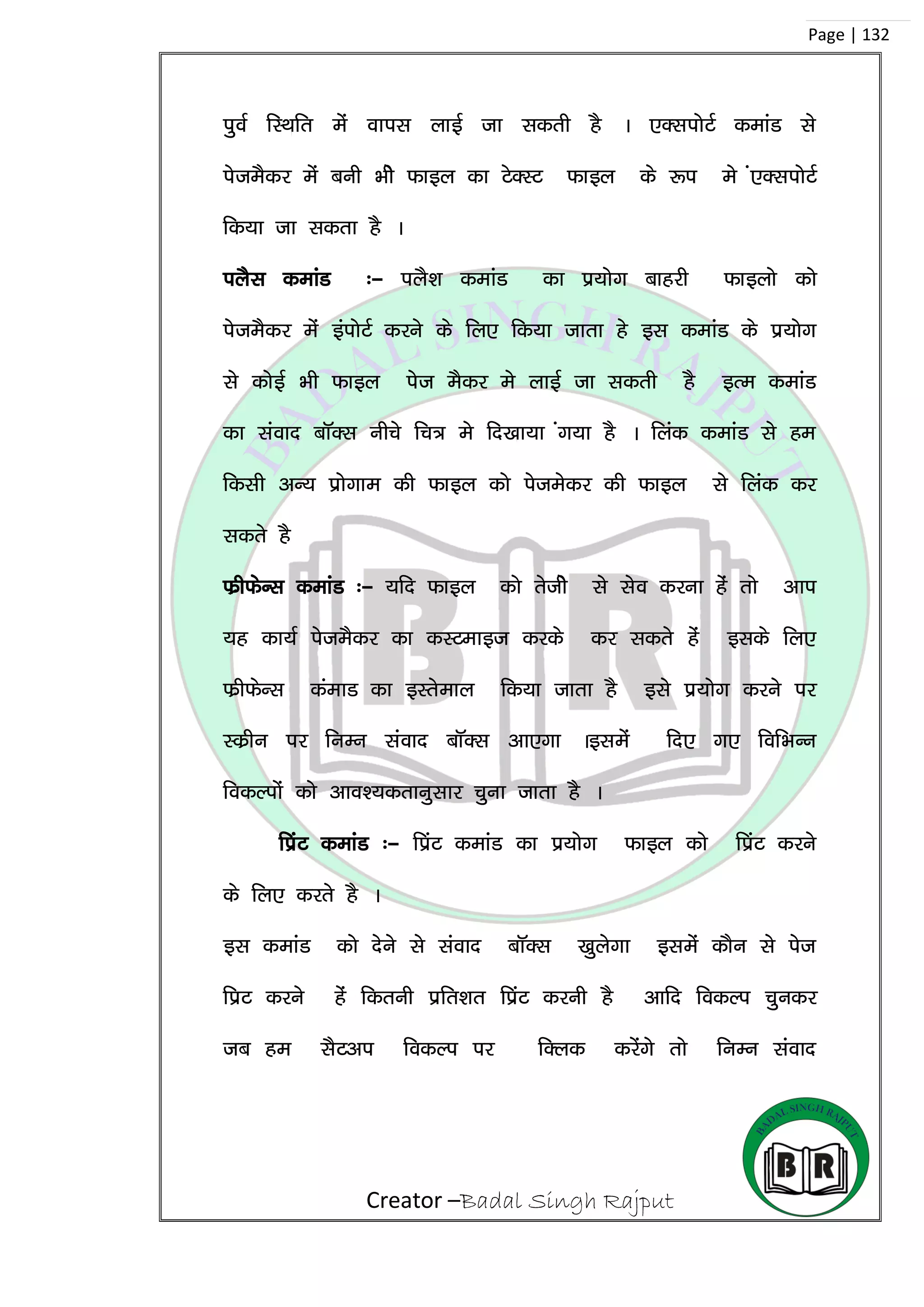 Creator –Badal Singh Rajput
Page | 132
iqoZ fLFkfr esa okil ykbZ tk ldrh gS A ,DliksVZ dekaM ls
isteSdj esa cuh Hkhs Qkby dk VsDLV Qkby ds :i es a,DliksVZ
fd;k tk ldrk gS A
iySl dekaM %& iyS’k dekaM dk iz;ksx ckgjh Qkbyks dks
isteSdj esa baiksVZ djus ds fy, fd;k tkrk gs bl dekaM ds iz;ksx
ls dksbZ Hkh Qkby ist eSdj es ykbZ tk ldrh gS bRe dekaM
dk laokn ckWDl uhps fp= es fn[kk;k ax;k gS A fyad dekaM ls ge
fdlh vU; izksxke dh Qkby dks istesdj dh Qkby ls fyad dj
ldrs gS
QzhQsUl dekaM %& ;fn Qkby dks rsths ls lso djuk gas rks vki
;g dk;Z isteSdj dk dLVekbt djds dj ldrs gas blds fy,
QzhQsUl daekM dk bLrseky fd;k tkrk gS bls iz;ksx djus ij
Ldzhu ij fuEu laokn ckWDl vk,xk Ablesa fn, x, fofHkUu
fodYiksa dks vko’;drkuqlkj pquk tkrk gS A
fiazV dekaM %& fiazV dekaM dk iz;ksx Qkby dks fiazV djus
ds fy, djrs gS A
bl dekaM dks nsus ls laokn ckWDl [kqysxk blesa dkSu ls ist
fizV djus gas fdruh izfr’kr fizaV djuh gS vkfn fodYi pqudj
tc ge lSVvi fodYi ij fDyd djsaxs rks fuEu laokn
 