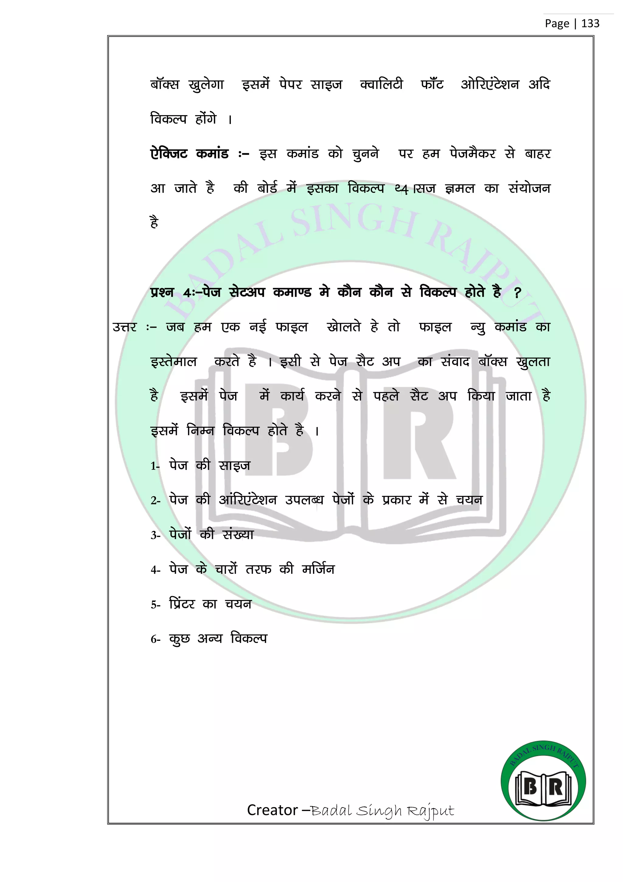 Creator –Badal Singh Rajput
Page | 133
ckWDl [kqysxk blesa isij lkbt DokfyVh QkWaV vksfj,aVs’ku vfn
fodYi gksaxs A
,sfDtV dekaM %& bl dekaM dks pquus ij ge isteSdj ls ckgj
vk tkrs gS dh cksMZ esa bldk fodYi F4+Alt Key dk la;kstu
gS
iz’u 4%&ist lsVvi dek.M es dkSu dkSu ls fodYi gksrs gS 
mÙkj %& tc ge ,d ubZ Qkby [kskyrs gs rks Qkby U;q dekaM dk
bLrseky djrs gS A blh ls ist lSV vi dk laokn ckWDl [kqyrk
gS blesa ist esa dk;Z djus ls igys lSV vi fd;k tkrk gS
blesa fuEu fodYi gksrs gS A
1- ist dh lkbt
2- ist dh vkafj,aVs’ku miyC/k istksa ds izdkj esa ls p;u
3- istksa dh la[;k
4- ist ds pkjksa rjQ dh eftZu
5- fizaVj dk p;u
6- dqN vU; fodYi
 