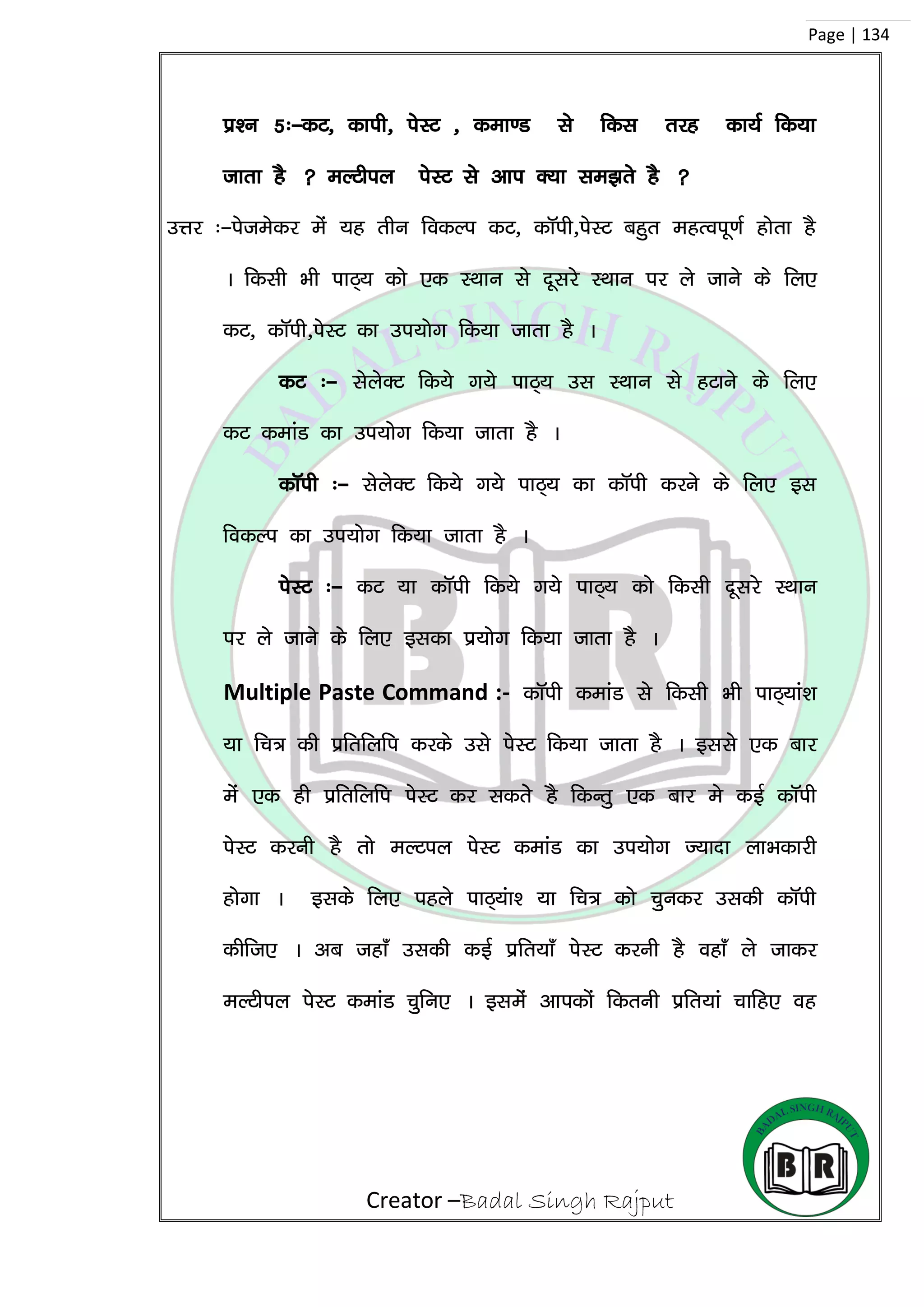 Creator –Badal Singh Rajput
Page | 134
iz’u 5%&dV] dkih] isLV ] dek.M ls fdl rjg dk;Z fd;k
tkrk gS  eYVhiy isLV ls vki D;k le>rs gS 
mÙkj %&istesdj esa ;g rhu fodYi dV] dkWih]isLV cgqr egRoiw.kZ gksrk gS
A fdlh Hkh ikB~; dks ,d LFkku ls nwljs LFkku ij ys tkus ds fy,
dV] dkWih]isLV dk mi;ksx fd;k tkrk gS A
dV %& lsysDV fd;s x;s ikB~; ml LFkku ls gVkus ds fy,
dV dekaM dk mi;ksx fd;k tkrk gS A
dkWih %& lsysDV fd;s x;s ikB~; dk dkWih djus ds fy, bl
fodYi dk mi;ksx fd;k tkrk gS A
isLV %& dV ;k dkWih fd;s x;s ikB~; dks fdlh nwljs LFkku
ij ys tkus ds fy, bldk iz;ksx fd;k tkrk gS A
Multiple Paste Command :- dkWih dekaM ls fdlh Hkh ikB~;ka’k
;k fp= dh izfrfyfi djds mls isLV fd;k tkrk gS A blls ,d ckj
esa ,d gh izfrfyfi isLV dj ldrss gS fdUrq ,d ckj es dbZ dkWih
isLV djuh gS rks eYViy isLV dekaM dk mi;ksx T;knk ykHkdkjh
gksxk A blds fy, igys ikB~;ak’ ;k fp= dks pqudj mldh dkWih
dhft, A vc tgk¡ mldh dbZ izfr;k¡ isLV djuh gS ogk¡ ys tkdj
eYVhiy isLV dekaM pqfu, A blesa vkidksa fdruh izfr;ka pkfg, og
 