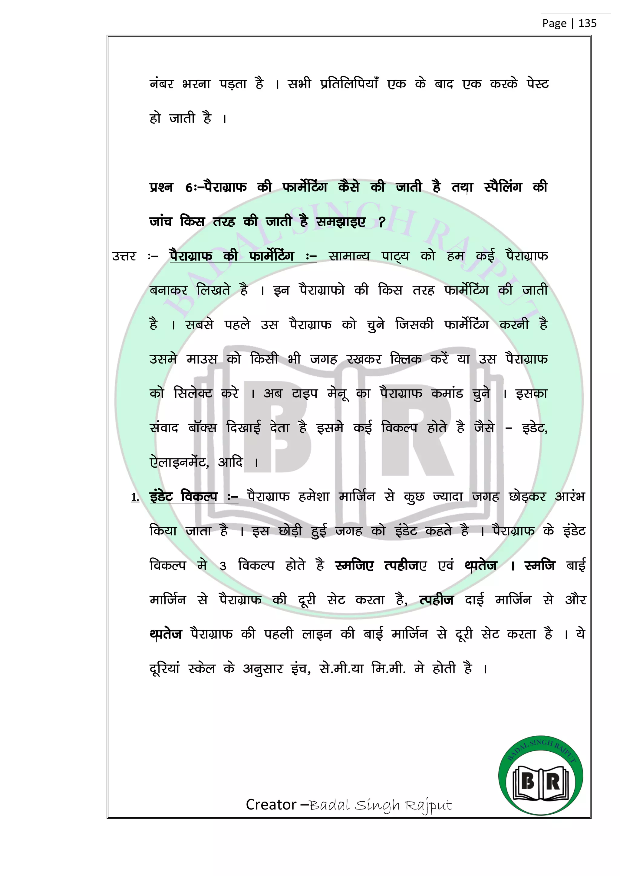 Creator –Badal Singh Rajput
Page | 135
uacj Hkjuk iM+rk gS A lHkh izfrfyfi;k¡ ,d ds ckn ,d djds isLV
gks tkrh gS A
iz’u 6%&iSjkxzkQ dh QkesZfVax dSls dh tkrh gS rFkk LiSfyax dh
tkap fdl rjg dh tkrh gS le>kb, 
mÙkj %& iSjkxzkQ dh QkesZfVax %& lkekU; ikV~; dks ge dbZ iSjkxzkQ
cukdj fy[krs gS A bu iSjkxzkQks dh fdl rjg QkesZfVax dh tkrh
gS A lcls igys ml iSjkxzkQ dks pqus ftldh QkesZfVax djuh gS
mles ekml dks fdlh Hkh txg j[kdj fDyd djsa ;k ml iSjkxzkQ
dks flysDV djs A vc Vkbi esuw dk iSjkxzkQ dekaM pqus A bldk
laokn ckWDl fn[kkbZ nsrk gS bles dbZ fodYi gksrs gS tSls & bMsV]
,sykbuesaV] vkfn A
1. baMsV fodYi %& iSjkxzkQ ges’kk ekftZu ls dqN T;knk txg NksM+dj vkjaHk
fd;k tkrk gS A bl NksM+h gqbZ txg dks baMsV dgrs gS A iSjkxzkQ ds baMsV
fodYi es 3 fodYi gksrs gS Left, Right, ,oa First A Left ckbZ
ekftZu ls iSjkxzkQ dh nwjh lsV djrk gS] Right nkbZ ekftZu ls vkSj
First iSjkxzkQ dh igyh ykbu dh ckbZ ekftZu ls nwjh lsV djrk gS A ;s
nwfj;ka Ldsy ds vuqlkj bap] ls-eh-;k fe-eh- es gksrh gS A
 