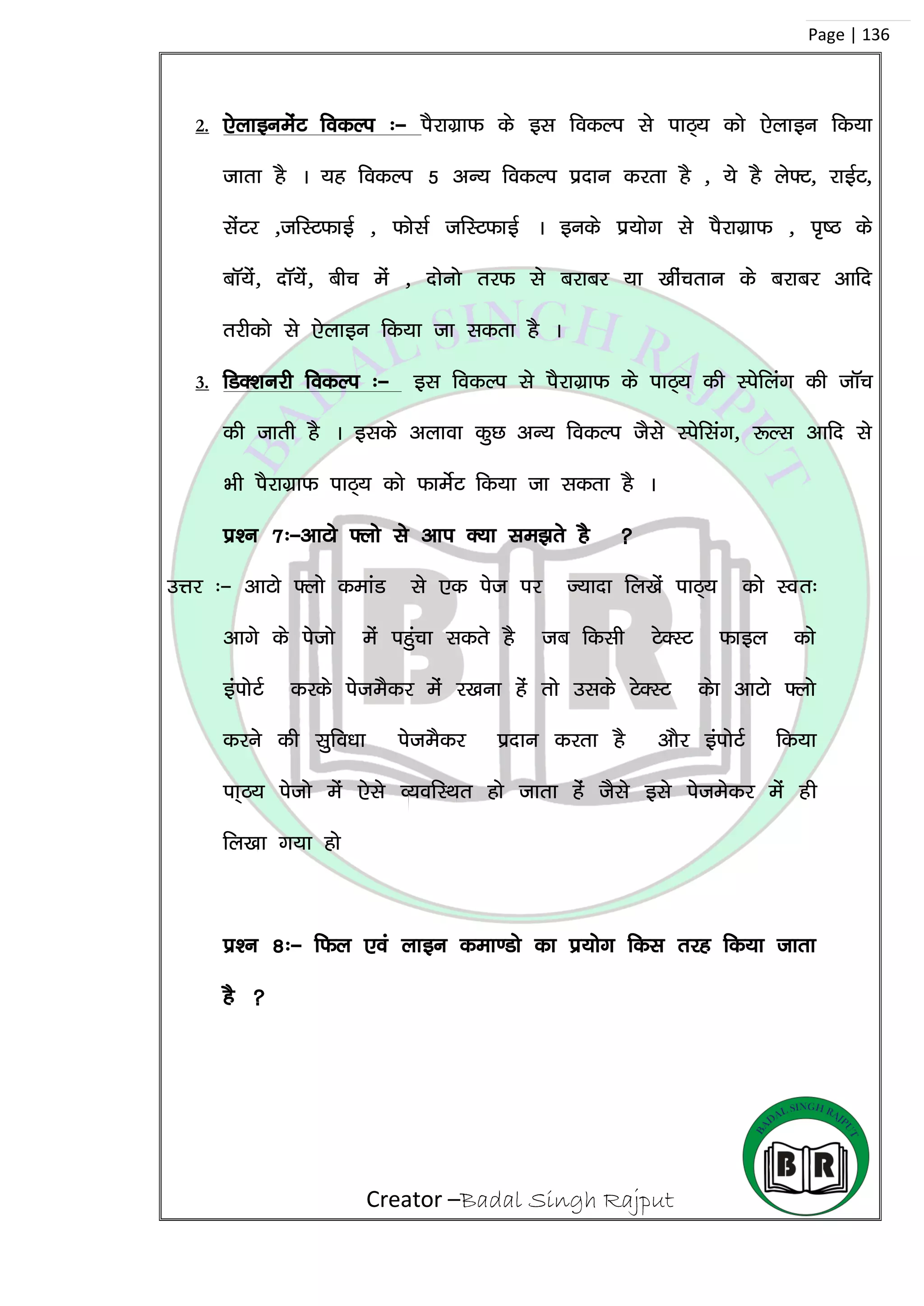 Creator –Badal Singh Rajput
Page | 136
2. ,sykbuesaV fodYi %& iSjkxzkQ ds bl fodYi ls ikB~; dks ,sykbu fd;k
tkrk gS A ;g fodYi 5 vU; fodYi iznku djrk gS ] ;s gS ys¶V] jkbZV]
lsaVj ]tfLVQkbZ ] QkslZ tfLVQkbZ A buds iz;ksx ls iSjkxzkQ ] i`”B ds
ckW;sa] nkW;sa] chp esa ] nksuks rjQ ls cjkcj ;k [khaprku ds cjkcj vkfn
rjhdks ls ,sykbu fd;k tk ldrk gS A
3. fMD’kujh fodYi %& bl fodYi ls iSjkxzkQ ds ikB~; dh Lisfyax dh tkWp
dh tkrh gS A blds vykok dqN vU; fodYi tSls Lisflax] :Yl vkfn ls
Hkh iSjkxzkQ ikB~; dks QkesZV fd;k tk ldrk gS A
iz’u 7%&vkVks ¶yks ls vki D;k le>rs gS 
mÙkj %& vkVks ¶yks dekaM ls ,d ist ij T;knk fy[ksa ikB~; dks Lor%
vkxs ds istks esa igqapk ldrs gS tc fdlh VsDLV Qkby dks
baiksVZ djds isteSdj esa j[kuk gas rks mlds VsDLV dsk vkVks ¶yks
djus dh lqfo/kk isteSdj iznku djrk gS vkSj baiksVZ fd;k
ik~B; istks esa ,sls O;ofLFkr gks tkrk gas tSls bls istesdj esa gh
fy[kk x;k gks
iz’u 8%& fQy ,oa ykbu dek.Mks dk iz;ksx fdl rjg fd;k tkrk
gS 
 