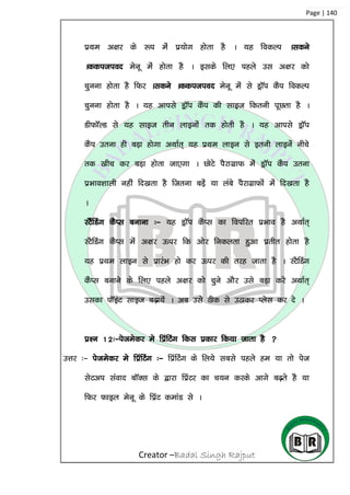 Creator –Badal Singh Rajput
Page | 140
izFke v{kj ds :i esa iz;ksx gksrk gS A ;g fodYi Aldus
Addition esuw esa gksrk gS A blds fy, igys ml v{kj dks
pquuk gksrk gS fQj Aldus Addition esuw esa ls MªkWi dSi fodYi
pquuk gksrk gS A ;g vkils MªkWi dSi dh lkbt fdruh iwNrk gS A
MhQkWYM ls ;g lkbt rhu ykbuksa rd gksrh gS A ;g vkils MªkWi
dSi mruk gh cM+k gksxk vFkkZr~ ;g izFke ykbu ls bruh ykbusa uhps
rd [khp dj cM+k gksrk tk,xk A NksVs iSjkxzkQ esa MªkWi dSi mruk
izHkko’kkyh ugha fn[krk gS ftruk cM+sa ;k yacs iSjkxzkQksa esa fn[krk gS
A
LVSafMax dSIl cukuk %& ;g MªkWi dSIl dk foifjr izHkko gS vFkkZr~
LVSfMax dSIl esa v{kj Åij fd vksj fudyrk gqvk izrhr gksrk gS
;g izFke ykbu ls izkjaHk gks dj Åij dh rjg tkrk gS A LVSfMax
dSIl cukus ds fy, igys v{kj dks pqus vkSj mls cM+k djs vFkkZr~
mldk ikWbaV lkbt c<+k;sa A vc mls Bhd ls mBkdj Iysl dj ns A
iz’u 12%&istesdj es fizafVax fdl izdkj fd;k tkrk gS 
mÙkj %& istesdj es fizafVax %& fizafVax ds fy;s lcls igys ge ;k rks ist
lsVvi laokn ckWDl ds }kjk fizaVj dk p;u djds vkxs c<+rs gS ;k
fQj Qkby esuw ds fizaV dekaM ls A
 