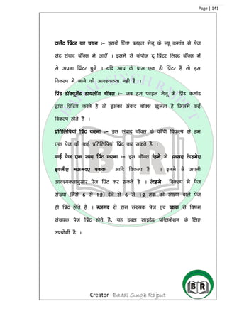 Creator –Badal Singh Rajput
Page | 141
VkxsZV fizaVj dk p;u %& blds fy, Qkby esuw ds U;w dekaM ls ist
lsV laokn ckWDl es vk,W A bles ls daIkkst Vw fizaVj fyLV ckWDl esa
ls viuk fizaVj pqus A ;fn vki ds ikl ,d gh fizaVj gS rks bl
fodYi es tkus dh vko’;drk ugh gS A
fizaV MkWD;wesaV Mk;ykWx ckWDl %& tc ge Qkby esuw ds fizaV dekaM
}kjk fizafVax djrs gS rks bldk laokn ckWDl [kqyrk gS ftles dbZ
fodYi gksrs gS A
izfrfyfi;ka fizaV djuk %& bl laokn ckWDl ds dkWih fodYi ls ge
,d ist dh dbZ izfrfyfi;ka fizaV dj ldrs gS A
dbZ ist ,d lkFk fizaV djuk %& bl ckWDl Pages es All, Ranges,
both, even, odd vkfn fodYi gS A bues ls viuh
vko’;drkuqlkj ist fizaV dj ldrs gS A Ranges fodYi es ist
la[;k ¼tSls 6 ls 12½ nsus ls 6 ls 12 rd dh la[;k okys ist
gh fizaV gksrs gS A Even ls le la[;d ist ,oa Odd ls fo”ke
la[;d ist fizaV gksrs gS] ;g Mcy LkkbMsM ifCyds’ku ds fy,
mi;ksxh gS A
 