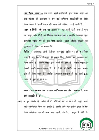 Creator –Badal Singh Rajput
Page | 147
fp= rS;kj djuk %& ;g dk;Z igys QksVksdkih }kjk fd;k tkrk Fkk
vc LdSuj dh lgk;rk ls ,oa dbZ xzfQDl lkW¶Vos;jksa ds }kjk
fd;k tkrk gas blesa le; dh cpr ,oa vf/kd lQkbZ vkrh gS A
ikB~; o fp=ksa dks i`”B ij ltkuk %& ;g dk;Z igys gkFk ls i`”B
ij ikB~; vksj fp=ksa dks fpidk dj gskrk Fkk A tcfd vktdy bls
dEI;qVj Ldzhu ij gh dV isLV i+)fr }kjk vf/kd ‘kh?kzrk ,oa
lqxerk ls fd;k tk ldrk gS A
fizfVax %& vktdy lHkh lalks/ku dEI;qVj Ldzhu ij gh dj fy,
tkrs gS vksj fizfVsax ls igys gh mldk fizO;q ns[kdj mls Qkbuy dj
fn;k tkrk gS tcfd igys blh dk;Z dks gkFk ls djuk iM+rk gS
ftlesa dkQh le; yxrk gSA Mh -Vh-ih- esa fizfVax dk dk;Z lcls
var esa fd;k tkrk gS tcfd ijaijkxr izdk’ku esa ;g dk;Z 2-3
pj.kksa es iwjk gks ikrk Fkk A
iz’u 18%& Bring to Front ,oa Send to Back dekaM ls vki
D;k le>rs gS 
mÙkj %& bl dekaM ds iz;ksx ls nks vkWCtsDV ;k nks rjg ds ikB~; vkxs
ihNs O;ofLFkr fd;s tk ldrs gS vFkkZr~ gesa ;g izrhr gksrk gS fd
nksuks vkWCtsDV ,d ds Åij ,d djds j[ks gS A ikB~; es ihNs ls
 