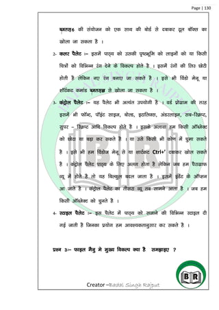 Creator –Badal Singh Rajput
Page | 130
Ctrl+6 dh la;kstu dks ,d lkFk dh cksMZ ls nckdj Vwy ckWDl dk
[kksyk tk ldrk gS A
2- dyj iSysV %& blesa ikB~; dks mldh i`”BHkwwfe dks ykbuksa dks ;k fdlh
fp=ksa dks fofHkUu jax nsus ds fodYi gksrs gS A blesa jaxksa dh fyL NksVh
gksrh gS ysfdu u, jax cuk, tk ldrs gS A bls Hkh foaMks esuw ;k
‘kkWVZdV dekaM Ctrl+K ls [kksyk tk ldrk gS A
3- daVªksy iSysV %& ;g iSysV Hkh vR;ar mi;ksxh gS A oMZ çksxzke dh rjg
blesa Hkh QkWUV] ikWbaV lkbt] cksYM] bVkfyDl] vaMjykbu] lc&fLØIV]
lqij & fLØIV vkfn fodYi gksrs gS A blds vykok ge fdlh vkWCtsDV
dks NksVk ;k cM+k dj ldrs gS A ;k mls fdlh Hkh dks.k esa ?kqek ldrs
gS A bls Hkh ge foaMkst esuw ls ;k ‘kkVZdV Ctrl+’ nckdj [kksy ldrs
gS A daVªksy iSysV ikB~; ds fy, vyx gksrk gS ysfdu tc ge iSjkxzkQ
O;w eas gkssrs gS rks ;g fcYdqy cny tkrk gS A blesa baMssaV ds vkWI’ku
vk tkrs gS A daVªksy iSysV dk rhljk O;w rc lkeus vkrk gS A tc ge
fdlh vkWCtsDV dks pqurs gS A
4- LVkby iSysV %& bl iSysV esa ikB~; dks ltkus dh fofHkUu LVkby nh
xbZ tkrh gS ftudk iz;ksx ge vko’;drkuqlkj dj ldrs gS A
iz’u 3%& Qkby eSuq es eq[; fodYi D;k gS le>kb, 
 