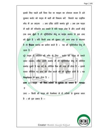 Creator –Badal Singh Rajput
Page | 149
blds fy, igys gesa ftl ist ;k Qkby dk laiknu djuk gS mls
pqudj dlZj dks ikB~; esa dgh Hkh fodYi djsa ftlls ;g jkbfVax
eksM esa vk tk,xk A vc ,fMV LVksjh dekaM pqus A vc ge ikB~;
esa dgh Hkh ifjorZu dj ldrs gS ;fn ikB~; yack gS vkSj mlesa dksbZ
,d ‘kCn <w¡<+rs gS rks ;wfVfyVht esuw d QkbaM dekaM ls bl ‘kCn
dks <w¡<+rs gS A ;fn fdlh ‘kCn dks <wa<dj mls vU; ‘kCn ls cnyuk
gS rks Change dekaM dk iz;ksx djrs gS A ;g Hkh ;wfVfyVht esuw esa
jgrk gS A
iwjs ikB~; esa Lisfyax dh tk¡p ds fy, ] dlZj dks ikB~; ds lcls
Åij j[kdj] ,fMV LVksjh dekaM esa gh ;wfVfyVht esuw ls Lisfyax
dekaM pqurs gS ;g oMZ ds Lisfyax pSd dh rjg gh gksrk gS & bles
xyr LiSfyax ij ‘kCn dks Bhd djus dh Hkh lqfo/kk gksrh gS A ;g
Replace ds }kjk gksrk gS A
iz’u 21%&ikB~; dks fdu rjhdks ls ?kqek;k tk ldrk gS crkb,

mÙkj %& fdlh Hkh ikB~; dks istesdj es nks rjhdks ls ?kqek;k tkrk
gS A tks bl izdkj gS %&
 