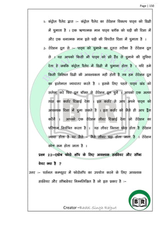 Creator –Badal Singh Rajput
Page | 150
1- daVªksy iSysV }kjk %& daVªksy iSysV dk jksVs’ku fodYi ikB~; dks fMxzh
esa ?kqekrk gS A ,d _.kkRed eku ikB~; CykWd dks ?kM+h dh fn’kk esa
vkSj ,d /kukRed eku bls ?kM+h dh foijhr fn’kk esa ?kqekrk gS A
2- jksVs’ku Vwy ls %& ikB~; dks ?kqekus dk nwljk rjhdk gS jksVs’ku Vwy
ls A ;g vkidks fdlh Hkh ikB~; dks Ýh gSaM ls ?kqekus dh lqfo/kk
nsrk gs tcfd daVªksy iSysV esa fMxzh esa ?kqekuk gksrk gS A ;fn ges
fdlh fuf’pr fMxzh dh vko’;drk ugha gksrh gS rc ge jksVs’ku Vwy
dk bLrseky T;knkrj djrs gS A blds fy, igys ikB~; [kaM dks
lysDV djs fQj Vwy ckWDl ls jksVs’ku Vwy pqusa A vkidks ,d vyx
rjg dk dlZj fn[kkbZ nsxk A bl dlZj ls vki vius ikB~; dks
vko’;d fn’kk esa ?kqek ldrs gS A bl dlZj dks tSls gh vki MªSax
djsaxsa A vkidks ,d jksVs’ku yhoj fn[kkbZ nsxk tks jksVs’ku dk
ifj.kke fu;af=r djrk gS A ;g yhoj ftruk NksVk gksrk gS jksVs’ku
T;knk gksrk gS ij tSls & tSls yhoj cM+k gksrk tkrk gS A jksVs’ku
dks.k de gksrk tkrk gS A
iz’u 22%&,Mksc QksVks ‘kkWi ds fy, vko’;d gkMZos;j vkSj lkW¶V
os;j D;k gS 
mÙkj %& ilZuy dEI;wVj esa QksVks’kkWi dk mi;ksx djus ds fy, vko’;d
gkMZos;j vkSSj lkW¶Vos;j fuEufyf[kr gS tks bl izdkj gS %&
 