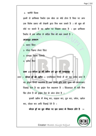 Creator –Badal Singh Rajput
Page | 152
4- ¶ykWih fMLd
buesa ls xzkfQDl VScysV ,d NksVk lk cksMZ gksrk gS ftl ij vki
,d fo’ks”k çdkj dh ys[kuh }kjk fp= cuk ldrs gS A tks dqN Hkh
cksMZ ij cukrs gS og LØhu ij fn[krk tkrk gS A bl xzkfQDl
VScysV ls ge tfVy ls tfVy fp= Hkh cuk ldrs gS A
vkÅViqV midj.k
1- dyj fçaVj
2- iksLV fLØIV ystj fçaVj
3- LykbM fQYe fjdkMZj
4- best lSVj
iz’u 23%&dksjy Mªk dh Ldzhu ,oa Vwy dks le>kb, 
mÙkj %& dksjy MªkW dh LØhu %& ,Iyhds’ku fo.Mks esa tks cM+k lQsn Hkkx gS
og Mªkabx fo.Mks dgykrk gS rFkk blesa MªkWi ‘ksMks ;qDr th vk;rkdkj
fn[kkbZ nsrk gS og Mªkbax ist dgykrk gS A fizaVvkÅV esa ogh fp=
fiazV gksrk gS tks Mªkbax ist ds vanj gksrk gS A
bldh LØhu esa esU;w ckj] VkbVy ckj] Vwy ckj] Ldsy] LØksy
ckj] LVsVl ckj vkfn fn[kkbZ nsrs gS A
dksjy MªkW dk Vwy ckWDl ij bl izdkj ds fodYi gksrs gS %&
 