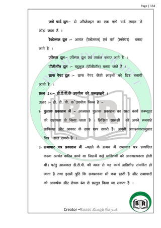 Creator –Badal Singh Rajput
Page | 154
¶yks pkVZ Vwy%& nks vkWCtsDV~l dk ,d ¶yks pkVZ ykbu ls
tksM+k tkrk gS A
jsDVsUxy Vwy %& vk;r ¼jsDVsUxy½ ,oa oxZ ¼LDos;j½ cuk,
tkrs gS A
,fyIl Vwy%& ,fyIl Vwy ,oa ldZy cuk, tkrs gS A
ikWyhxkWu Vwy %& cgqHkqt ¼ikWyhxkWu½ cuk, tkrs gS A
xzkQ isij Vwy %& xzkQ isij tSlh ykbuksa dh fxzM cuk;h
tkrh gS A
iz’u 24%& Mh-Vh-ih-ds mi;ksx dks le>kb;s A
mRrj %& Mh- Vh- ih- d smi;ksx fuEu gS &
1- iqLrd izdk’ku esa & vktdy iqLrd izdk’ku dk lkjk dk;Z dEI;wVj
dh lgk;rk ls fd;k tkrk gS A fyf[kr lkexzzh dks vius eupkgs
xzkfQDl vkSj vkdkj ds lkFk Nki ldrs gSA viuh vko’;drkuqlkj
fp= Mky ldrs gS A
2- lekpkj i= izdk’ku esa &igys ds le; esa lekpkj i= izdkf’kr
djuk vR;ar dfBu dk;Z Fkk ftlesa dbZ O;fDr;ksa dh vko;’;drk gksrh
FkhA ijarq vktdy Mh-Vh-ih- dh enn ls ;g dk;Z vfr’kh?kz laikfnr gks
tkrk gS rFkk blesa =qfV fd leHkkouk Hkh de jgrh gS vkSj lekpkjksa
dks vkd”kZd vkSj jkspd <ax ls izLrqr fd;k tk ldrk gS A
 