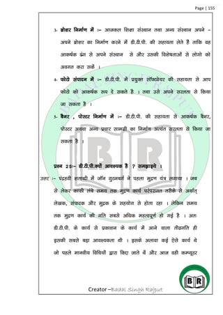 Creator –Badal Singh Rajput
Page | 155
3- czks’kj fuekZ.k esa %& vktdy f’k{kk laLFkku rFkk vU; laLFkku vius &
vius czks’kj dk fuekZ.k djus esa Mh-Vh-ih- dh lgk;rk ysrs gSa rkfd og
vkd”kZd <ax ls vius laLFkku ls vkSj mldh fo’ks”krkvksa ls yksxks dks
voxr djk ldsa A
4- QksVks laiknu esa %& Mh-Vh-ih- eas ç;qDr lkW¶Vos;j dh lgk;rk ls vki
QksVks dks vkd”kZd :i ns ldrs gS A rFkk mls vius ljyrk ls fd;k
tk ldrk gS A
5- cSuj ] iksLVj fuekZ.k esa %& Mh-Vh-ih- dh lgk;rk ls vkd”kZd cSuj]
iksLVj vFkok vU; çpkj lkexzh dk fuekZ.k vR;ar ljyrk ls fd;k tk
ldrk gS A
iz’u 25%& Mh-Vh-ih-D;ksa vko’;d gS  le>kb;s A
mÙkj %& iaægoh ‘krkCnh esa tkWu xqVucxZZ us igyk eqæ.k ;a= yxk;k A tc
ls ysdj dkQh yacs le; rd eqæ.k dk;Z ijaijkxr rjhds ls vFkkZr~
ys[kd] laiknd vkSj eqæd ds lg;ksx ls gksrk jgk A ysfdu le;
rd eqæ.k dk;Z dh xfr lcls vf/kd egRoiw.kZ gks xbZ gS A vr%
Mh-Vh-ih- ds dk;Z ls izdk’ku ds dk;Z esa vkus okyk rhozxfr gh
bldh lcls cM+k vko’;drk Fkh A blds vykok dbZ ,sls dk;Z Fks
tks igys ekuoh; fof/k;ksa }kjk fd, tkrs Fksa vkSj vkt ogh dEI;wVj
 