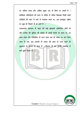 Creator –Badal Singh Rajput
Page | 156
ij vf/kd Li”V vkSj vf/kd lw{e :i ls fd;s tk ldrs gS A
xzkfQDl lkW¶Vos;jks dh enn ls tfVy ls tfVy fMtkbu ftUgsa igys
vkfVZLVksa dh enn ls gkFk ls djok;k tkrk Fkk] vc dEI;wVj LØhu
ij dqN gh feuVksa esa gks tkrs gS A
ijEijkxar izdk’ku esa ckgj dh dbZ bdkb;kW lfEefyr gksrh Fkh
vkSj izR;sd dh lqfo/kk dh izrh{kk esa dkQh foyac gks tkrk Fkk] ij
vkt MsLd VkWi ifCyf’kax esa lkjk dke ,d gh LFkku ij dj fy;k
tkrk gS vr% bl iz.kkyh esa le; dh cpr ds lkFk dk;Z Hkh
dq’kyrk ls laiUu gks tkrk gS A fu’p; gh ;g iqjkuh rduhd ls
dbZ xquk csgrj gS A
 