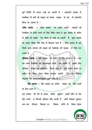 Creator –Badal Singh Rajput
Page | 132
iqoZ fLFkfr esa okil ykbZ tk ldrh gS A ,DliksVZ dekaM ls
isteSdj esa cuh Hkhs Qkby dk VsDLV Qkby ds :i es a,DliksVZ
fd;k tk ldrk gS A
iySl dekaM %& iyS’k dekaM dk iz;ksx ckgjh Qkbyks dks
isteSdj esa baiksVZ djus ds fy, fd;k tkrk gs bl dekaM ds iz;ksx
ls dksbZ Hkh Qkby ist eSdj es ykbZ tk ldrh gS bRe dekaM
dk laokn ckWDl uhps fp= es fn[kk;k ax;k gS A fyad dekaM ls ge
fdlh vU; izksxke dh Qkby dks istesdj dh Qkby ls fyad dj
ldrs gS
QzhQsUl dekaM %& ;fn Qkby dks rsths ls lso djuk gas rks vki
;g dk;Z isteSdj dk dLVekbt djds dj ldrs gas blds fy,
QzhQsUl daekM dk bLrseky fd;k tkrk gS bls iz;ksx djus ij
Ldzhu ij fuEu laokn ckWDl vk,xk Ablesa fn, x, fofHkUu
fodYiksa dks vko’;drkuqlkj pquk tkrk gS A
fiazV dekaM %& fiazV dekaM dk iz;ksx Qkby dks fiazV djus
ds fy, djrs gS A
bl dekaM dks nsus ls laokn ckWDl [kqysxk blesa dkSu ls ist
fizV djus gas fdruh izfr’kr fizaV djuh gS vkfn fodYi pqudj
tc ge lSVvi fodYi ij fDyd djsaxs rks fuEu laokn
 