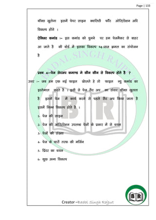 Creator –Badal Singh Rajput
Page | 133
ckWDl [kqysxk blesa isij lkbt DokfyVh QkWaV vksfj,aVs’ku vfn
fodYi gksaxs A
,sfDtV dekaM %& bl dekaM dks pquus ij ge isteSdj ls ckgj
vk tkrs gS dh cksMZ esa bldk fodYi F4+Alt Key dk la;kstu
gS
iz’u 4%&ist lsVvi dek.M es dkSu dkSu ls fodYi gksrs gS 
mÙkj %& tc ge ,d ubZ Qkby [kskyrs gs rks Qkby U;q dekaM dk
bLrseky djrs gS A blh ls ist lSV vi dk laokn ckWDl [kqyrk
gS blesa ist esa dk;Z djus ls igys lSV vi fd;k tkrk gS
blesa fuEu fodYi gksrs gS A
1- ist dh lkbt
2- ist dh vkafj,aVs’ku miyC/k istksa ds izdkj esa ls p;u
3- istksa dh la[;k
4- ist ds pkjksa rjQ dh eftZu
5- fizaVj dk p;u
6- dqN vU; fodYi
 