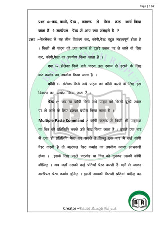 Creator –Badal Singh Rajput
Page | 134
iz’u 5%&dV] dkih] isLV ] dek.M ls fdl rjg dk;Z fd;k
tkrk gS  eYVhiy isLV ls vki D;k le>rs gS 
mÙkj %&istesdj esa ;g rhu fodYi dV] dkWih]isLV cgqr egRoiw.kZ gksrk gS
A fdlh Hkh ikB~; dks ,d LFkku ls nwljs LFkku ij ys tkus ds fy,
dV] dkWih]isLV dk mi;ksx fd;k tkrk gS A
dV %& lsysDV fd;s x;s ikB~; ml LFkku ls gVkus ds fy,
dV dekaM dk mi;ksx fd;k tkrk gS A
dkWih %& lsysDV fd;s x;s ikB~; dk dkWih djus ds fy, bl
fodYi dk mi;ksx fd;k tkrk gS A
isLV %& dV ;k dkWih fd;s x;s ikB~; dks fdlh nwljs LFkku
ij ys tkus ds fy, bldk iz;ksx fd;k tkrk gS A
Multiple Paste Command :- dkWih dekaM ls fdlh Hkh ikB~;ka’k
;k fp= dh izfrfyfi djds mls isLV fd;k tkrk gS A blls ,d ckj
esa ,d gh izfrfyfi isLV dj ldrss gS fdUrq ,d ckj es dbZ dkWih
isLV djuh gS rks eYViy isLV dekaM dk mi;ksx T;knk ykHkdkjh
gksxk A blds fy, igys ikB~;ak’ ;k fp= dks pqudj mldh dkWih
dhft, A vc tgk¡ mldh dbZ izfr;k¡ isLV djuh gS ogk¡ ys tkdj
eYVhiy isLV dekaM pqfu, A blesa vkidksa fdruh izfr;ka pkfg, og
 
