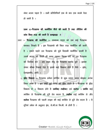 Creator –Badal Singh Rajput
Page | 135
uacj Hkjuk iM+rk gS A lHkh izfrfyfi;k¡ ,d ds ckn ,d djds isLV
gks tkrh gS A
iz’u 6%&iSjkxzkQ dh QkesZfVax dSls dh tkrh gS rFkk LiSfyax dh
tkap fdl rjg dh tkrh gS le>kb, 
mÙkj %& iSjkxzkQ dh QkesZfVax %& lkekU; ikV~; dks ge dbZ iSjkxzkQ
cukdj fy[krs gS A bu iSjkxzkQks dh fdl rjg QkesZfVax dh tkrh
gS A lcls igys ml iSjkxzkQ dks pqus ftldh QkesZfVax djuh gS
mles ekml dks fdlh Hkh txg j[kdj fDyd djsa ;k ml iSjkxzkQ
dks flysDV djs A vc Vkbi esuw dk iSjkxzkQ dekaM pqus A bldk
laokn ckWDl fn[kkbZ nsrk gS bles dbZ fodYi gksrs gS tSls & bMsV]
,sykbuesaV] vkfn A
1. baMsV fodYi %& iSjkxzkQ ges’kk ekftZu ls dqN T;knk txg NksM+dj vkjaHk
fd;k tkrk gS A bl NksM+h gqbZ txg dks baMsV dgrs gS A iSjkxzkQ ds baMsV
fodYi es 3 fodYi gksrs gS Left, Right, ,oa First A Left ckbZ
ekftZu ls iSjkxzkQ dh nwjh lsV djrk gS] Right nkbZ ekftZu ls vkSj
First iSjkxzkQ dh igyh ykbu dh ckbZ ekftZu ls nwjh lsV djrk gS A ;s
nwfj;ka Ldsy ds vuqlkj bap] ls-eh-;k fe-eh- es gksrh gS A
 