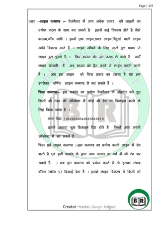 Creator –Badal Singh Rajput
Page | 137
mÙkj %&ykbu dek.M %& isteSdj esa vki vusd izdkj dh ykbuksa dk
iz;ksx ikB~; ds lkFk dj ldrs gS blesa dbZz fodYi gksrs gS tSls
dLVe]ukWu vkfn A buesa ,d ykbu]Mcy ykbu]fcanqvks okyh ykbu
vkfn fodYi vkrs gS A ykbu [khapus dss fy, igys Vqy ckDl ls
ykbu Vqy pqurs gS A fQj ekml dsk ml txg ys tkrs gS tgkW
ykbu [khapuh gS vc ekml dks MSªx djus ls ykbu curh tkrh
gS A vc bl ykbu dks fdl izdkj dk j[kuk gS ;g ge
mijksDr of.kZr ykbu dek.M ls dj ldrs gSa A
fQy dek.M%& bl dekaM dk iz;ksx issteSdj ds varxZr cus gq,
fdlh Hkh rjg dh vkWCtsDV esa dksbZ Hkh jax ;k fMtkbu Hkjus ds
fy, fd;k tkrk gS A
uku isij 10/20/30/40/50/60/70
blds vykok dqN fMtkbu fn, gksrs gS ftUgsa vki viuh
vkWCtsDV esa Hkj ldrs gS
fQy ,oa ykbu dek.M %&bl dek.M dk iz;ksx djds ykbu esa jax
Hkjrs gS ,oa blh dekaM ds }kjk vki vk;r ;k oxZ esa Hkh jax Hkj
ldrs gS A tc bl dek.M dks iz;ksx djrs gas rks bldk laokn
ckWDl Ldzhu ij fn[kkbZ nsrk gS A blds ykbu fodYi ls fdlh Hkh
 