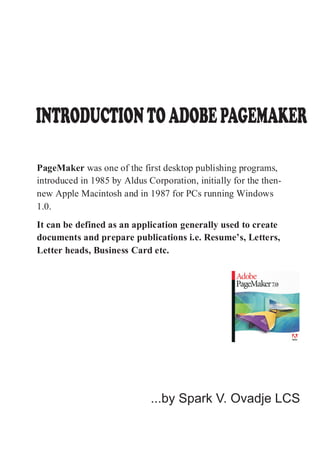 PageMaker was one of the first desktop publishing programs,
introduced in 1985 by Aldus Corporation, initially for the then-
new Apple Macintosh and in 1987 for PCs running Windows
1.0.
It can be defined as an application generally used to create
documents and prepare publications i.e. Resume’s, Letters,
Letter heads, Business Card etc.
INTRODUCTIONTOADOBEPAGEMAKER
...by Spark V. Ovadje LCS
 