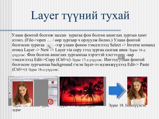 Layer  түүний тухай Улаан фонтой болгож зассан  зурагаа фон болгон ашиглах зургын хамт нээнэ.  (File->open … /  өөр зургаар ч орлуулж болно. )  Улаан фонтой болгосон зурагаа  -ээр улаан фоноо тэмдэглээд  Select -> Inverse  команд өгөөд  Layer -> New -> Layer via copy  гээд зургаа салгаж авна  / Зураг 16-д үзүүлэв / . Фон болгон ашиглах зургынхаа хэрэгтэй хэсгээ  -аар тэмдэглээд  Edit->Copy (Ctrl+c)   / Зураг 17-д үзүүлэв / . Ингээд улаан фонтой болгосон зургынхаа  background  гэсэн  layer- ээ идэвхжүүлээд  Edit-> Paste (Ctrl+v)   / Зураг 18-д үзүүлэв / . Зураг 16. Эхний зураг  Зураг 17. 2 дахь зураг  Зураг 18. Нийлүүлсэн зураг 