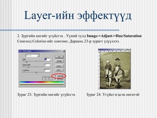 Layer- ийн эффектүүд 2. Зургийн өнгийг үгүйсгэх . Үүний тулд  Image->Adjust->Hue/Saturation Сонгоод  Colorize- ийг сонгоно. Дараахь 23-р зурагт үзүүллээ.  Зураг 23. Зургийн өнгийг үгүйсгэх  Зураг 24. Үгүйсгэгдсэн өнгөтэй  