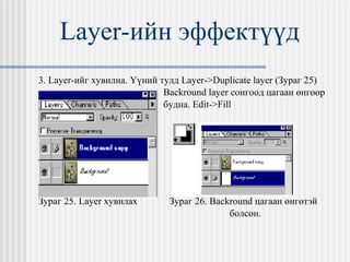 Layer- ийн эффектүүд 3.  Layer- ийг хувилна. Үүний тулд  Layer->Duplicate layer ( Зураг 25) Backround layer  сонгоод цагаан өнгөөр  будна.  Edit->Fill Зураг 25.  Layer  хувилах   Зураг 26.  Backround  цагаан өнгөтэй  болсон. 