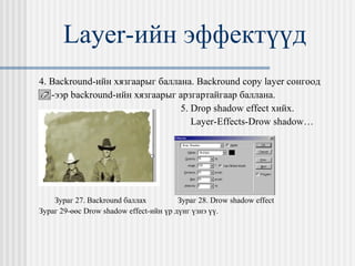 Layer- ийн эффектүүд 4.  Backround- ийн хязгаарыг баллана.  Backround copy layer  сонгоод  -ээр  backround -ийн хязгаарыг арзгартайгаар баллана. 5.  Drop shadow effect  хийх.  Layer-Effects-Drow shadow… Зураг 27.  Backround  баллах   Зураг 28.  Drow shadow effect Зураг 29-өөс  Drow shadow effect- ийн үр дүнг үзнэ үү. 