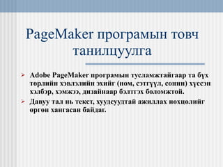PageMaker  програмын товч танилцуулга Adobe PageMaker  програмын тусламжтайгаар та бүх төрлийн хэвлэлийн   эхийг (ном, сэтгүүл, сонин) хүссэн хэлбэр, хэмжээ, дизайнаар бэлтгэх боломжтой. Давуу тал нь текст, хуудсуудтай ажиллах нөхцөлийг өргөн хангасан байдаг. 