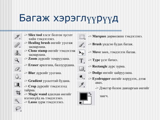 Багаж хэрэглүүрүүд - >   Slice tool   хэсэг болгон зүсэлт хийн тэмдэглэнэ. - >   Healing brush  өнгийг уусгаж засварлана. - >   Clone stamp  өнгийг тэмдэглэж засварлана. - >   Zoom   дүрсийг томруулана. - >   Eraser  арилгана, баллуурдана. - >   Blur  дүрсийг уусгана. - >   Gradient  уусалттай будана. - >   Crop  дүрсийг тэмдэглээд тайрна. - >   Magic wand  a дилхан өнгийг нэлэнхүйд нь тэмдэглэнэ. - >   Lasso  зурж тэмдэглэнэ. - >   Marquee  дөрвөлжин тэмдэглэнэ. - >   Brush  үндсэн будах багаж. - >   Move  зөөх, тэмдэглэх багаж. - >   Type   үсэг бичнэ. - >   Rectangle  дүрс зурна. - >   Dodge  өнгийг цайруулана. - >   Eyedropper  өнгийг илрүүлэх, дээж  авах. - >  Дэвсгэр болон давхаргын өнгийг  заагч. 