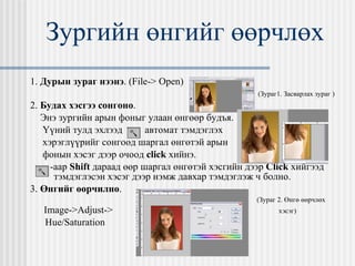 Зургийн өнгийг өөрчлөх 1.  Дурын зураг нээнэ .  (File-> Open)   ( Зураг1. Засварлах зураг  ) 2.  Будах хэсгээ сонгоно . Энэ зургийн арын фоныг улаан өнгөөр будъя. Үүний тулд эхлээд  автомат тэмдэглэх хэрэглүүрийг сонгоод шаргал өнгөтэй арын фонын хэсэг дээр очоод  click   хийнэ. -аар  Shift  дараад өөр шаргал өнгөтэй хэсгийн дээр  Click  хийгээд тэмдэглэсэн хэсэг дээр нэмж давхар тэмдэглэж ч болно. 3.  Өнгийг өөрчилнө .    ( Зураг 2. Өнгө өөрчлөх Image->Adjust-> хэсэг ) Hue/Saturation 