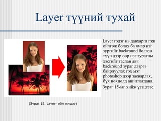 Layer  түүний тухай Layer  гэдэг нь давхарга гэж ойлгож болох ба ямар нэг зургийг  backround  болгон түүн дээр өөр нэг зурагны хэсгийг таслан авч  backround  зураг дээрээ байрлуулах гэх мэт  photoshop  дээр засварлах,   бүх нөхцөлд ашиглагдана.  Зураг 15-ыг хийж үзэцгээе.  ( Зураг 15.  Layer-  ийн жишээ ) 